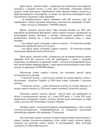 Друга група - фізичні особи - підприємці, які здійснюють господарську
діяльність з надання послуг, у тому числі побутових, платникам єдиного
податку та/або населенню, виробництво та/або продаж товарів, діяльність у
сфері ресторанного господарства, за умови, що протягом календарного року
відповідають сукупності таких критеріїв:
- не використовують працю найманих осіб або кількість осіб, які
перебувають з ними у трудових відносинах, одночасно не перевищує 10 осіб;
- обсяг доходу не перевищує 1 500 000 гривень.
Проект рішення міської ради “Про міський бюджет на 2015 рік”
передбачає встановлення фіксованих ставок єдиного податку з розрахунку на
календарний місяць, виходячи з розміру мінімальної заробітної плати
встановленої законом на 1 січня податкового (звітного) року, у таких
розмірах:
- для першої групи платників єдиного податку - 10 відсотків розміру
мінімальної заробітної плати (121,8 грн.);
- для другої групи платників єдиного податку - 20 відсотків розміру
мінімальної заробітної плати (243,6 грн.).
Третя група - фізичні особи - підприємці, які не використовують працю
найманих осіб або кількість осіб, які перебувають з ними у трудових
відносинах, не обмежена та юридичні особи - суб'єкти господарювання будь-
якої організаційно-правової форми, у яких протягом календарного року обсяг
доходу не перевищує 20 000 000 гривень.
Відсоткова ставка єдиного податку для платників третьої групи
встановлюється у розмірі:
- 2 відсотки доходу - у разі сплати податку на додану вартість згідно з
Податковим кодексом України (у 2014 році ставка становила 3 відсотки
доходу);
- 4 відсотки доходу - у разі включення податку на додану вартість до
складу єдиного податку (у 2014 році ставка становила 5 відсотків доходу).
Платники єдиного податку третьої - шостої груп, які перебували на
обліку в контролюючих органах до 1 січня 2015 року, з 1 січня 2015 року
вважаються платниками єдиного податку третьої групи відповідно до норм
глави 1 розділу XIV Податкового кодексу України.
Четверта група - сільськогосподарські товаровиробники, у яких частка
сільськогосподарського товаровиробництва за попередній податковий
(звітний) рік дорівнює або перевищує 75 відсотків.
Для платників єдиного податку четвертої групи розмір ставок податку з
одного гектара сільськогосподарських угідь та/або земель водного фонду
залежить від категорії (типу) земель, їх розташування. Дана категорія
платників у м. Житомирі відсутня.
 