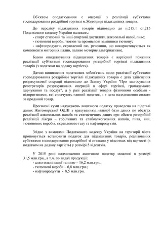 Об'єктом оподаткування є операції з реалізації суб'єктами
господарювання роздрібної торгівлі м.Житомира підакцизних товарів.
До переліку підакцизних товарів відповідно до п.215.1 ст.215
Податкового кодексу України належать:
- спирт етиловий та інші спиртові дистиляти, алкогольні напої, пиво;
- тютюнові вироби, тютюн та промислові замінники тютюну;
- нафтопродукти, скраплений газ, речовини, що використовуються як
компоненти моторних палив, паливо моторне альтернативне.
Базою оподаткування підакцизних товарів є вартісний показник
реалізації суб'єктами господарювання роздрібної торгівлі підакцизних
товарів (з податком на додану вартість).
Датою виникнення податкових зобов'язань щодо реалізації суб'єктами
господарювання роздрібної торгівлі підакцизних товарів є дата здійснення
розрахункової операції відповідно до Закону України "Про застосування
реєстраторів розрахункових операцій в сфері торгівлі, громадського
харчування та послуг", а у разі реалізації товарів фізичними особами -
підприємцями, які сплачують єдиний податок, - є дата надходження оплати
за проданий товар.
Прогнозні суми надходжень акцизного податку проведено на підставі
даних Житомирської ОДПІ з врахуванням наявної бази даних по обсягах
реалізації алкогольних напоїв та статистичних даних про обсяги роздрібної
реалізації лікеро – горілчаних та слабоалкогольних напоїв, пива, вин,
тютюнових виробів, скрапленого газу та нафтопродуктів.
Згідно з вимогами Податкового кодексу України на території міста
пропонується встановити податок для підакцизних товарів, реалізованих
суб'єктами господарювання роздрібної зі ставкою у відсотках від вартості (з
податком на додану вартість) у розмірі 5 відсотків.
У 2015 році надходження акцизного податку можливі в розмірі
31,5 млн.грн., в т.ч. по видах продукції:
- алкогольні напої та пиво – 16,2 млн.грн.;
- тютюнові вироби – 6,8 млн.грн.;
- нафтопродукти - 8,5 млн.грн.
 