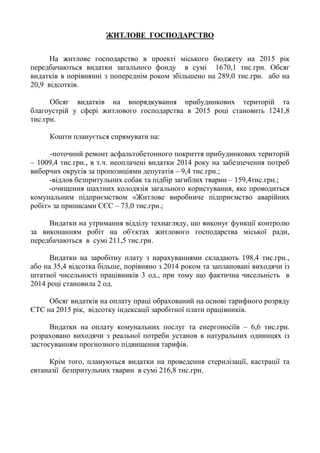 ЖИТЛОВЕ ГОСПОДАРСТВО
На житлове господарство в проекті міського бюджету на 2015 рік
передбачаються видатки загального фонду в сумі 1670,1 тис.грн. Обсяг
видатків в порівнянні з попереднім роком збільшено на 289,0 тис.грн. або на
20,9 відсотків.
Обсяг видатків на впорядкування прибудинкових територій та
благоустрій у сфері житлового господарства в 2015 році становить 1241,8
тис.грн.
Кошти планується спрямувати на:
-поточний ремонт асфальтобетонного покриття прибудинкових територій
– 1009,4 тис.грн., в т.ч. неоплачені видатки 2014 року на забезпечення потреб
виборчих округів за пропозиціями депутатів – 9,4 тис.грн.;
-відлов безпритульних собак та підбір загиблих тварин – 159,4тис.грн.;
-очищення шахтних колодязів загального користування, яке проводиться
комунальним підприємством «Житлове виробниче підприємство аварійних
робіт» за приписами СЄС – 73,0 тис.грн.;
Видатки на утримання відділу технагляду, що виконує функції контролю
за виконанням робіт на об'єктах житлового господарства міської ради,
передбачаються в сумі 211,5 тис.грн.
Видатки на заробітну плату з нарахуваннями складають 198,4 тис.грн.,
або на 35,4 відсотка більше, порівняно з 2014 роком та заплановані виходячи із
штатної чисельності працівників 3 од., при тому що фактична чисельність в
2014 році становила 2 од.
Обсяг видатків на оплату праці обрахований на основі тарифного розряду
ЄТС на 2015 рік, відсотку індексації заробітної плати працівників.
Видатки на оплату комунальних послуг та енергоносіїв – 6,6 тис.грн.
розраховано виходячи з реальної потреби установ в натуральних одиницях із
застосуванням прогнозного підвищення тарифів.
Крім того, плануються видатки на проведення стерилізації, кастрації та
евтаназії безпритульних тварин в сумі 216,8 тис.грн.
 