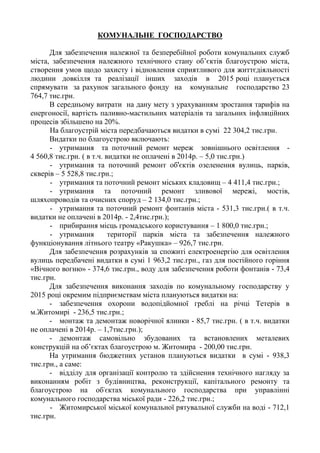 КОМУНАЛЬНЕ ГОСПОДАРСТВО
Для забезпечення належної та безперебійної роботи комунальних служб
міста, забезпечення належного технічного стану об’єктів благоустрою міста,
створення умов щодо захисту і відновлення сприятливого для життєдіяльності
людини довкілля та реалізації інших заходів в 2015 році планується
спрямувати за рахунок загального фонду на комунальне господарство 23
764,7 тис.грн.
В середньому витрати на дану мету з урахуванням зростання тарифів на
енергоносії, вартість паливно-мастильних матеріалів та загальних інфляційних
процесів збільшено на 20%.
На благоустрій міста передбачаються видатки в сумі 22 304,2 тис.грн.
Видатки по благоустрою включають:
- утримання та поточний ремонт мереж зовнішнього освітлення -
4 560,8 тис.грн. ( в т.ч. видатки не оплачені в 2014р. – 5,0 тис.грн.)
- утримання та поточний ремонт об'єктів озеленення вулиць, парків,
скверів – 5 528,8 тис.грн.;
- утримання та поточний ремонт міських кладовищ – 4 411,4 тис.грн.;
- утримання та поточний ремонт зливової мережі, мостів,
шляхопроводів та очисних споруд – 2 134,0 тис.грн.;
- утримання та поточний ремонт фонтанів міста - 531,3 тис.грн.( в т.ч.
видатки не оплачені в 2014р. - 2,4тис.грн.);
- прибирання місць громадського користування – 1 800,0 тис.грн.;
- утримання території парків міста та забезпечення належного
функціонування літнього театру «Ракушка» – 926,7 тис.грн.
Для забезпечення розрахунків за спожиті електроенергію для освітлення
вулиць передбачені видатки в сумі 1 963,2 тис.грн., газ для постійного горіння
«Вічного вогню» - 374,6 тис.грн., воду для забезпечення роботи фонтанів - 73,4
тис.грн.
Для забезпечення виконання заходів по комунальному господарству у
2015 році окремим підприємствам міста плануються видатки на:
- забезпечення охорони водопідйомної греблі на річці Тетерів в
м.Житомирі - 236,5 тис.грн.;
- монтаж та демонтаж новорічної ялинки - 85,7 тис.грн. ( в т.ч. видатки
не оплачені в 2014р. – 1,7тис.грн.);
- демонтаж самовільно збудованих та встановлених металевих
конструкцій на об’єктах благоустрою м. Житомира - 200,00 тис.грн.
На утримання бюджетних установ плануються видатки в сумі - 938,3
тис.грн., а саме:
- відділу для організації контролю та здійснення технічного нагляду за
виконанням робіт з будівництва, реконструкції, капітального ремонту та
благоустрою на об'єктах комунального господарства при управлінні
комунального господарства міської ради - 226,2 тис.грн.;
- Житомирської міської комунальної рятувальної служби на воді - 712,1
тис.грн.
 