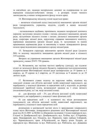 та ювілейних дат, надання матеріальних допомог на оздоровлення та для
вирішення соціально-побутових питань – в розмірах згідно чинного
законодавства, в межах затвердженого фонду оплати праці.
14. Житомирському міському голові надається право:
- визначати кількісний склад (чисельність) виконавчих органів міської
ради (департаментів, управлінь, відділів, служб) в межах загальної
чисельності;
- встановлювати надбавки, преміювати, надавати матеріальні допомоги
першому заступнику міського голови з питань діяльності виконавчих органів
ради, заступникам міського голови з питань діяльності виконавчих органів
ради, секретарю міської ради, керуючому справами виконавчого комітету,
керівникам виконавчих органів міської ради, їх заступникам та іншим
працівникам керівництва ради та виконкому в межах затвердженого фонду
оплати праці відповідного виконавчого органу міської ради.
15. Затвердити структуру виконавчих органів міської ради (додаток
№8) та загальну чисельність виконавчих органів міської ради в кількості
319 одиниць.
Витрати на утримання виконавчих органів Житомирської міської ради
проводити у межах 29 871 758 гривень.
16. Встановити, що частина чистого прибутку (доходу), що підлягає
сплаті до загального фонду міського бюджету, перераховується комунальними
підприємствами Житомирської міської ради щоквартально до 19 травня за І
квартал, до 19 серпня за І півріччя, до 19 листопада за 9 місяців та до 19
лютого за рік.
17. Встановити ставки податку на нерухоме майно, відмінне від
земельної ділянки для об'єктів житлової та/або нежитлової нерухомості, що
перебувають у власності фізичних та юридичних осіб у відсотках до розміру
мінімальної заробітної плати, встановленої законом на 1 січня звітного
(податкового) року, за 1 кв. метр загальної площі:
а) для фізичних осіб - 2% для об'єктів житлової та/або нежитлової
нерухомості, що перебувають у власності таких фізичних осіб;
б) для юридичних осіб – в залежності від місця розташування
(зональності) для об'єктів житлової та/або нежитлової нерухомості, що
перебувають у власності таких юридичних осіб:
розміщених в центральній частині міста (з врахуванням генерального
плану міста Житомира, затвердженого рішенням сесії Житомирської міської
ради від 26.12.2001 за №266) та обмежених вулицями: Східна (перехрестя вул.
Східної та Домбровської) вул. Домбровського, вул. Хлібна, вул. Л.Українки,
пров. Пивоварений, вул. Ольжича, вул. Перемоги, через майдан Соборний,
вул. Черняховського, пров. 4-Чуднівський, по берегу річки Тетерів, до
перехрестя вул. Шевченка та вул. Робітничої, вул. Робітнича, вул. Довженка
 