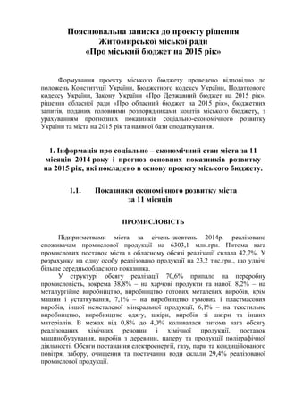 Пояснювальна записка до проекту рішення
Житомирської міської ради
«Про міський бюджет на 2015 рік»
Формування проекту міського бюджету проведено відповідно до
положень Конституції України, Бюджетного кодексу України, Податкового
кодексу України, Закону України «Про Державний бюджет на 2015 рік»,
рішення обласної ради «Про обласний бюджет на 2015 рік», бюджетних
запитів, поданих головними розпорядниками коштів міського бюджету, з
урахуванням прогнозних показників соціально-економічного розвитку
України та міста на 2015 рік та наявної бази оподаткування.
1. Інформація про соціально – економічний стан міста за 11
місяців 2014 року і прогноз основних показників розвитку
на 2015 рік, які покладено в основу проекту міського бюджету.
1.1. Показники економічного розвитку міста
за 11 місяців
ПРОМИСЛОВІСТЬ
Підприємствами міста за січень–жовтень 2014р. реалізовано
споживачам промислової продукції на 6303,1 млн.грн. Питома вага
промислових поставок міста в обласному обсязі реалізації склала 42,7%. У
розрахунку на одну особу реалізовано продукції на 23,2 тис.грн., що удвічі
більше середньообласного показника.
У структурі обсягу реалізації 70,6% припало на переробну
промисловість, зокрема 38,8% – на харчові продукти та напої, 8,2% – на
металургійне виробництво, виробництво готових металевих виробів, крім
машин і устаткування, 7,1% – на виробництво гумових і пластмасових
виробів, іншої неметалевої мінеральної продукції, 6,1% – на текстильне
виробництво, виробництво одягу, шкіри, виробів зі шкіри та інших
матеріалів. В межах від 0,8% до 4,0% коливалася питома вага обсягу
реалізованих хімічних речовин і хімічної продукції, поставок
машинобудування, виробів з деревини, паперу та продукції поліграфічної
діяльності. Обсяги постачання електроенергії, газу, пари та кондиційованого
повітря, забору, очищення та постачання води склали 29,4% реалізованої
промислової продукції.
 