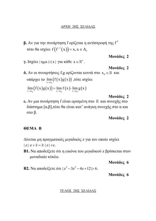 ΑΡΧΗ 2Η΢ ΢ΔΛΙΓΑ΢
β. Αλ γηα ηελ ζπλάξηεζε f νξίδεηαη ε αληίζηξνθή ηεο f-1
ηόηε ζα ηζρύεη   1
ff f x x,x
 
Μονάδες 2
γ. Ιζρύεη | x | | x |  γηα θάζε x 
 .
Μονάδες 2
δ. Αλ νη ζπλαξηήζεηο f,g νξίδνληαη θνληά ζην 0x  θαη
ππάξρεη ην     0x x
lim f x g x

,ηόηε ηζρύεη
        
0 0 0x x x x x x
lim f x g x lim f x lim g x
  
 
Μονάδες 2
ε. Αλ κηα ζπλάξηεζε f είλαη νξηζκέλε ζην  θαη ζπλερήο ζην
δηάζηεκα [α,β],ηόηε ζα είλαη θαη’ αλάγθε ζπλερήο ζην α θαη
ζην β.
Μονάδες 2
ΘΔΜΑ Β
Γίλεηαη κε πξαγκαηηθόο κηγαδηθόο z γηα ηνλ νπνίν ηζρύεη
| z | z z z | z | z     .
Β1. Να απνδείμεηε όηη ε εηθόλα ηνπ κηγαδηθνύ z βξίζθεηαη ζηνλ
κνλαδηαίν θύθιν.
Μονάδες 6
Β2. Να απνδείμεηε όηη 3 2
| z 3z 4z 12| 6    .
Μονάδες 6
ΣΔΛΟ΢ 2Η΢ ΢ΔΛΙΓΑ΢
 