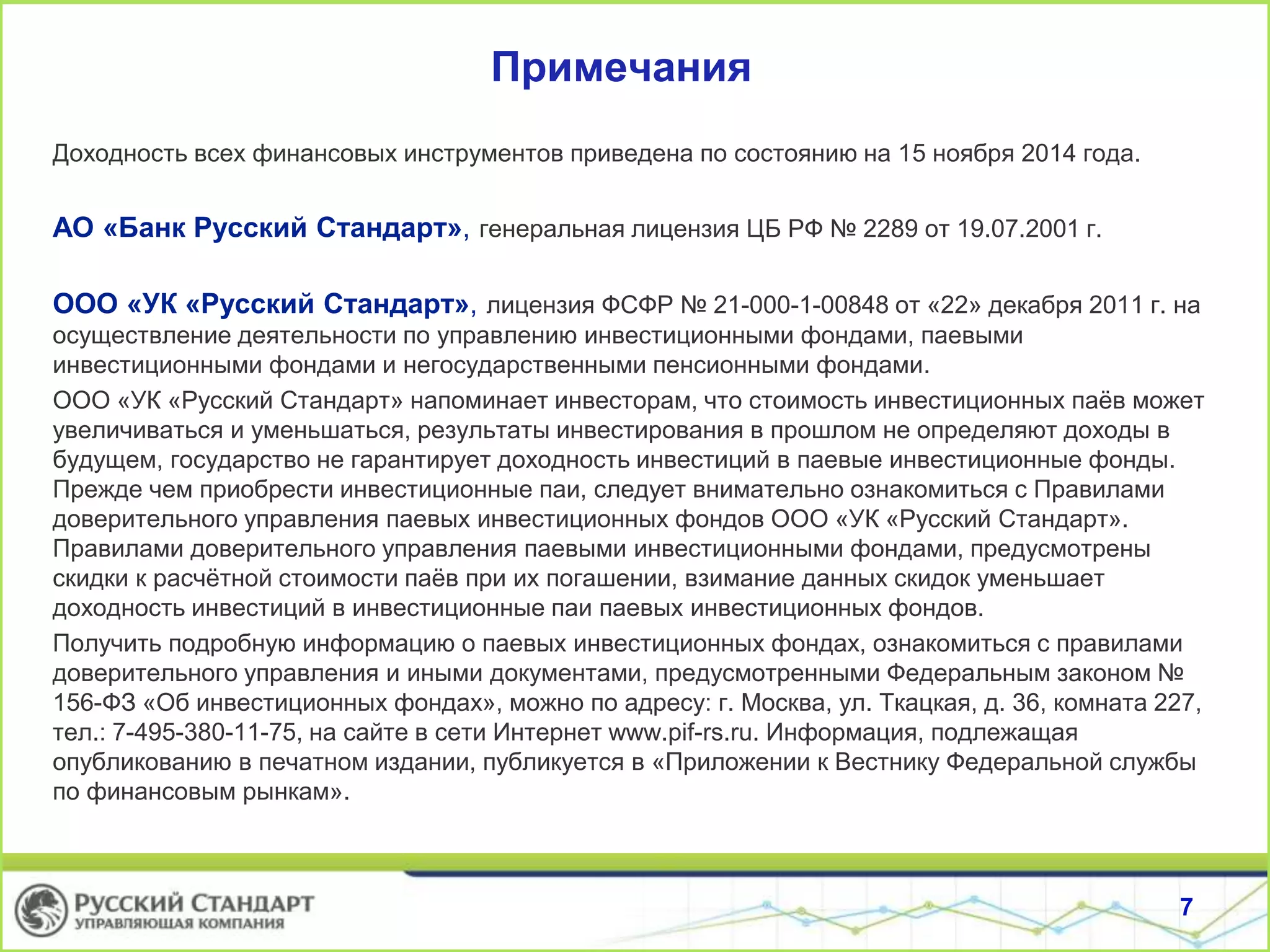 Примечания
Доходность всех финансовых инструментов приведена по состоянию на 15 ноября 2014 года.
АО «Банк Русский Стандарт», генеральная лицензия ЦБ РФ № 2289 от 19.07.2001 г.
ООО «УК «Русский Стандарт», лицензия ФСФР № 21-000-1-00848 от «22» декабря 2011 г. на
осуществление деятельности по управлению инвестиционными фондами, паевыми
инвестиционными фондами и негосударственными пенсионными фондами.
ООО «УК «Русский Стандарт» напоминает инвесторам, что стоимость инвестиционных паёв может
увеличиваться и уменьшаться, результаты инвестирования в прошлом не определяют доходы в
будущем, государство не гарантирует доходность инвестиций в паевые инвестиционные фонды.
Прежде чем приобрести инвестиционные паи, следует внимательно ознакомиться с Правилами
доверительного управления паевых инвестиционных фондов ООО «УК «Русский Стандарт».
Правилами доверительного управления паевыми инвестиционными фондами, предусмотрены
скидки к расчётной стоимости паёв при их погашении, взимание данных скидок уменьшает
доходность инвестиций в инвестиционные паи паевых инвестиционных фондов.
Получить подробную информацию о паевых инвестиционных фондах, ознакомиться с правилами
доверительного управления и иными документами, предусмотренными Федеральным законом №
156-ФЗ «Об инвестиционных фондах», можно по адресу: г. Москва, ул. Ткацкая, д. 36, комната 227,
тел.: 7-495-380-11-75, на сайте в сети Интернет www.pif-rs.ru. Информация, подлежащая
опубликованию в печатном издании, публикуется в «Приложении к Вестнику Федеральной службы
по финансовым рынкам».
7
 