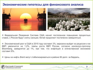 2
Экономические гипотезы для финансового анализа
Федеральная Резервная Система США начнет постепенное повышение процентных
ставок, с России будут сняты санкции, Китай продолжит постепенно замедляться.
Экономический рост в США в 2015 году составит 3%, еврозона выйдет из рецессии и ее
ВВП увеличится на 1,2%, темпы роста ВВП России, согласно консенсус-прогнозу
Bloomberg, замедлятся до 1%, при том, что инфляция в отечественной экономике
составит 8%.
Цены на нефть Brent могут стабилизироваться в районе 80 долл. за баррель.
 
