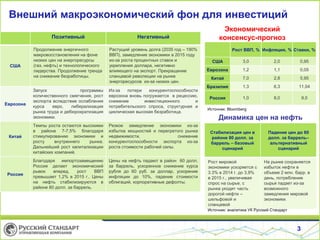 Внешний макроэкономический фон для инвестиций
Экономический
консенсус-прогноз
3
Рост ВВП, % Инфляция, % Ставки, %
США 3,0 2,0 0,95
Еврозона 1,2 1,1 0,05
Китай 7,0 2,8 5,95
Бразилия 1,3 6,3 11,04
Россия 1,0 8,0 9,0
Источник: Bloomberg
Динамика цен на нефть
Стабилизация цен в
районе 80 долл. за
баррель – базовый
сценарий
Падение цен до 60
долл. за баррель–
альтернативный
сценарий
Рост мировой
экономики ускоряется с
3.3% в 2014 г. до 3,9%
в 2015 г., увеличивая
спрос на сырье, с
рынка уходит часть
дорогой нефти –
шельфовой и
сланцевой
На рынке сохраняется
избыток нефти в
объеме 2 млн. барр. в
день, потребление
сырья падает из-за
возможного
замедления мировой
экономики.
Источник: аналитика УК Русский Стандарт
Позитивный Негативный
США
Продолжение энергичного
макровосстановления на фоне
низких цен на энергоресурсы
(газ, нефть) и технологического
лидерства. Продолжение тренда
на снижение безработицы.
Растущий уровень долга (2035 год – 190%
ВВП), замедление экономики в 2015 году
из-за роста процентных ставок и
укрепления доллара, негативно
влияющего на экспорт. Прекращение
сланцевой революции на рынке
энергоресурсов из-за низких цен.
Еврозона
Запуск программы
количественного смягчения, рост
экспорта вследствие ослабления
курса евро, либерализация
рынка труда и дебюрократизация
экономики.
Из-за потери конкурентоспособности
еврозона вновь погружается в рецессию,
снижение инвестиционного и
потребительского спроса, структурная и
циклическая высокая безработица.
Китай
Темпы роста остаются высокими
в районе 7-7,5% благодаря
стимулированию экономики и
росту внутреннего рынка.
Дальнейший рост капитализации
китайских компаний.
Резкое замедление экономики из-за
избытка мощностей и перегретого рынка
недвижимости, снижение
конкурентоспособности экспорта из-за
роста стоимости рабочей силы.
Россия
Благодаря импортозамещению
Россия делает экономический
рывок вперед, рост ВВП
превышает 1,2% в 2015 г.. Цены
на нефть стабилизируются в
районе 80 долл. за баррель.
Цены на нефть падают в район 60 долл.
за баррель, ускоренное снижение курса
рубля до 60 руб. за доллар, ускорение
инфляции до 10%, падение стоимости
облигаций, корпоративные дефолты.
 