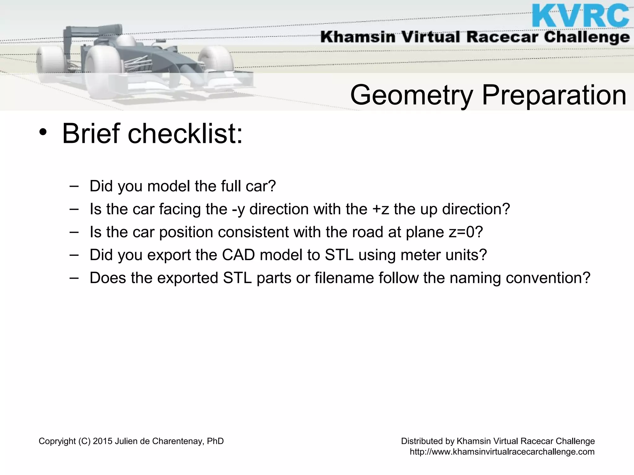 Distributed by Khamsin Virtual Racecar Challenge
http://www.khamsinvirtualracecarchallenge.com
Copryight (C) 2015 Julien de Charentenay, PhD
Geometry Preparation
• Brief checklist:
– Did you model the full car?
– Is the car facing the -y direction with the +z the up direction?
– Is the car position consistent with the road at plane z=0?
– Did you export the CAD model to STL using meter units?
– Does the exported STL parts or filename follow the naming convention?
 