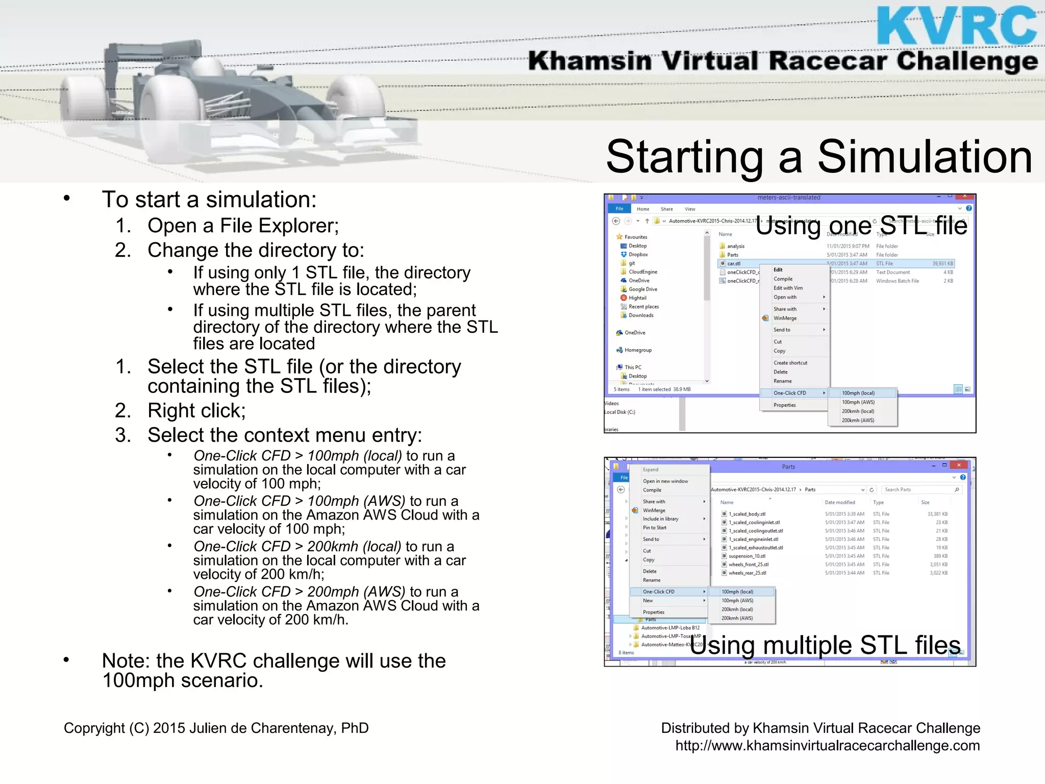 Distributed by Khamsin Virtual Racecar Challenge
http://www.khamsinvirtualracecarchallenge.com
Copryight (C) 2015 Julien de Charentenay, PhD
Starting a Simulation
• To start a simulation:
1. Open a File Explorer;
2. Change the directory to:
• If using only 1 STL file, the directory
where the STL file is located;
• If using multiple STL files, the parent
directory of the directory where the STL
files are located
1. Select the STL file (or the directory
containing the STL files);
2. Right click;
3. Select the context menu entry:
• One-Click CFD > 100mph (local) to run a
simulation on the local computer with a car
velocity of 100 mph;
• One-Click CFD > 100mph (AWS) to run a
simulation on the Amazon AWS Cloud with a
car velocity of 100 mph;
• One-Click CFD > 200kmh (local) to run a
simulation on the local computer with a car
velocity of 200 km/h;
• One-Click CFD > 200mph (AWS) to run a
simulation on the Amazon AWS Cloud with a
car velocity of 200 km/h.
• Note: the KVRC challenge will use the
100mph scenario.
Using one STL file
Using multiple STL files
 