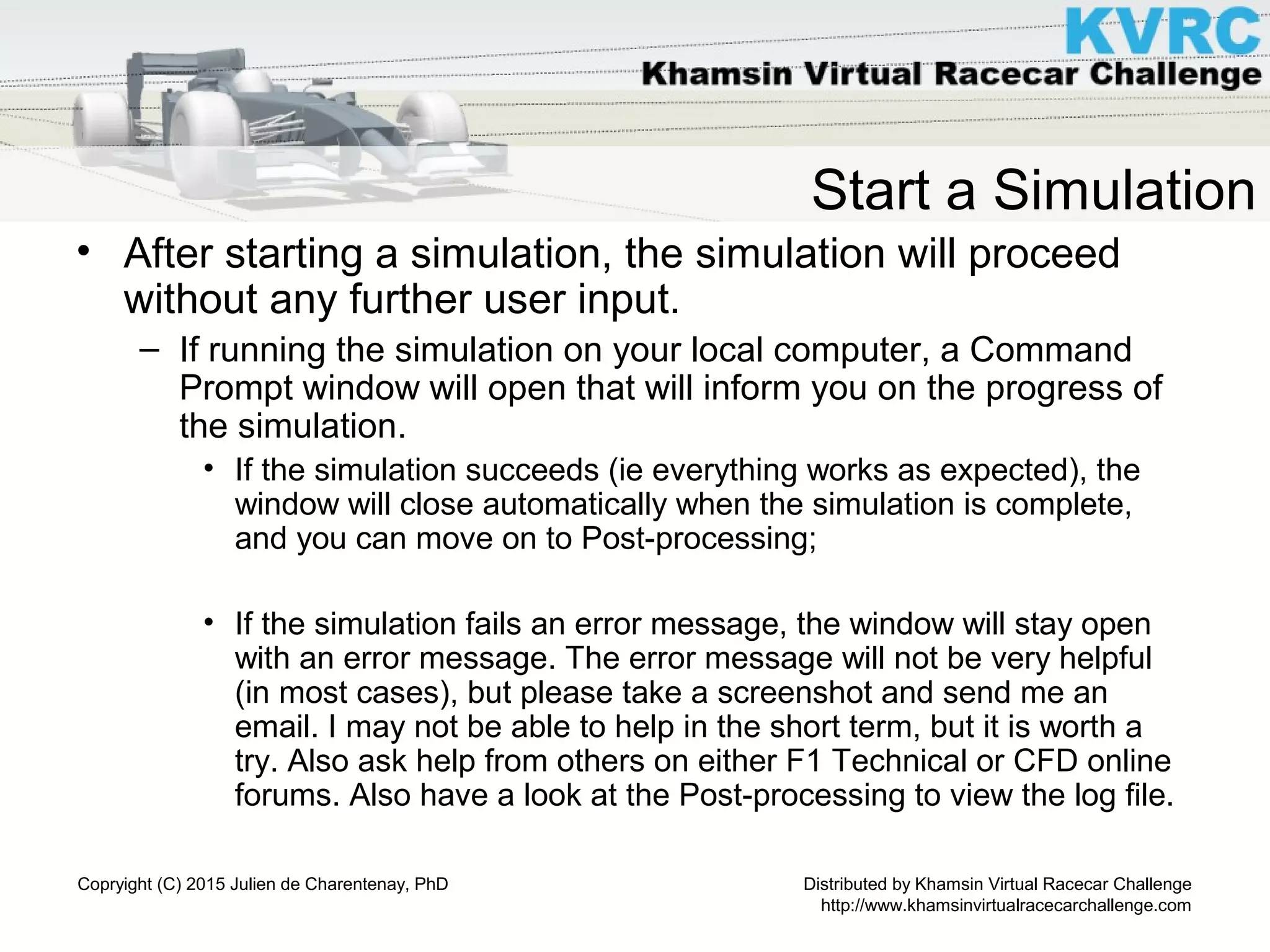 Distributed by Khamsin Virtual Racecar Challenge
http://www.khamsinvirtualracecarchallenge.com
Copryight (C) 2015 Julien de Charentenay, PhD
Start a Simulation
• After starting a simulation, the simulation will proceed
without any further user input.
– If running the simulation on your local computer, a Command
Prompt window will open that will inform you on the progress of
the simulation.
• If the simulation succeeds (ie everything works as expected), the
window will close automatically when the simulation is complete,
and you can move on to Post-processing;
• If the simulation fails an error message, the window will stay open
with an error message. The error message will not be very helpful
(in most cases), but please take a screenshot and send me an
email. I may not be able to help in the short term, but it is worth a
try. Also ask help from others on either F1 Technical or CFD online
forums. Also have a look at the Post-processing to view the log file.
 