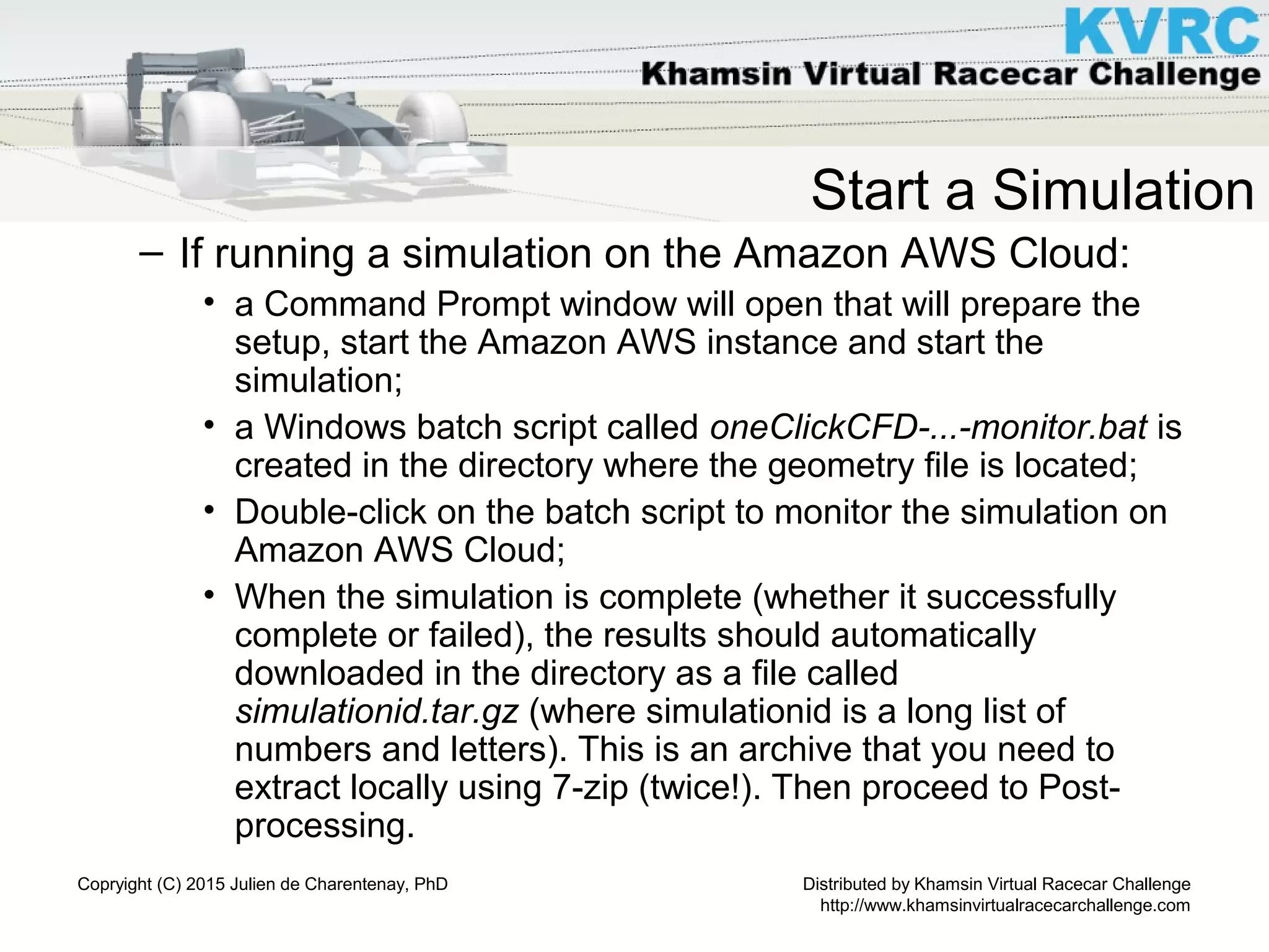 Distributed by Khamsin Virtual Racecar Challenge
http://www.khamsinvirtualracecarchallenge.com
Copryight (C) 2015 Julien de Charentenay, PhD
Start a Simulation
– If running a simulation on the Amazon AWS Cloud:
• a Command Prompt window will open that will prepare the
setup, start the Amazon AWS instance and start the
simulation;
• a Windows batch script called oneClickCFD-...-monitor.bat is
created in the directory where the geometry file is located;
• Double-click on the batch script to monitor the simulation on
Amazon AWS Cloud;
• When the simulation is complete (whether it successfully
complete or failed), the results should automatically
downloaded in the directory as a file called
simulationid.tar.gz (where simulationid is a long list of
numbers and letters). This is an archive that you need to
extract locally using 7-zip (twice!). Then proceed to Post-
processing.
 
