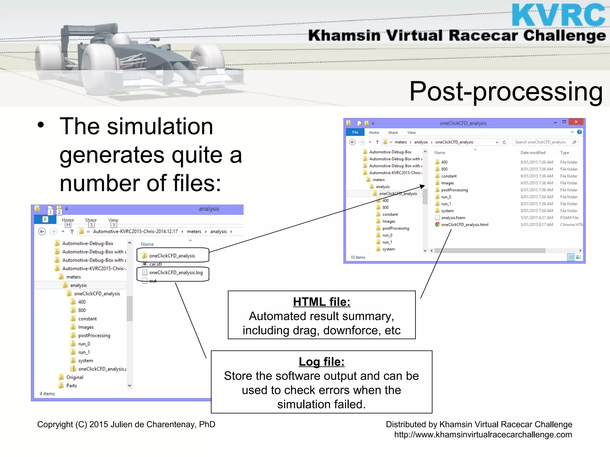 Distributed by Khamsin Virtual Racecar Challenge
http://www.khamsinvirtualracecarchallenge.com
Copryight (C) 2015 Julien de Charentenay, PhD
Post-processing
• The simulation
generates quite a
number of files:
Log file:
Store the software output and can be
used to check errors when the
simulation failed.
HTML file:
Automated result summary,
including drag, downforce, etc
 