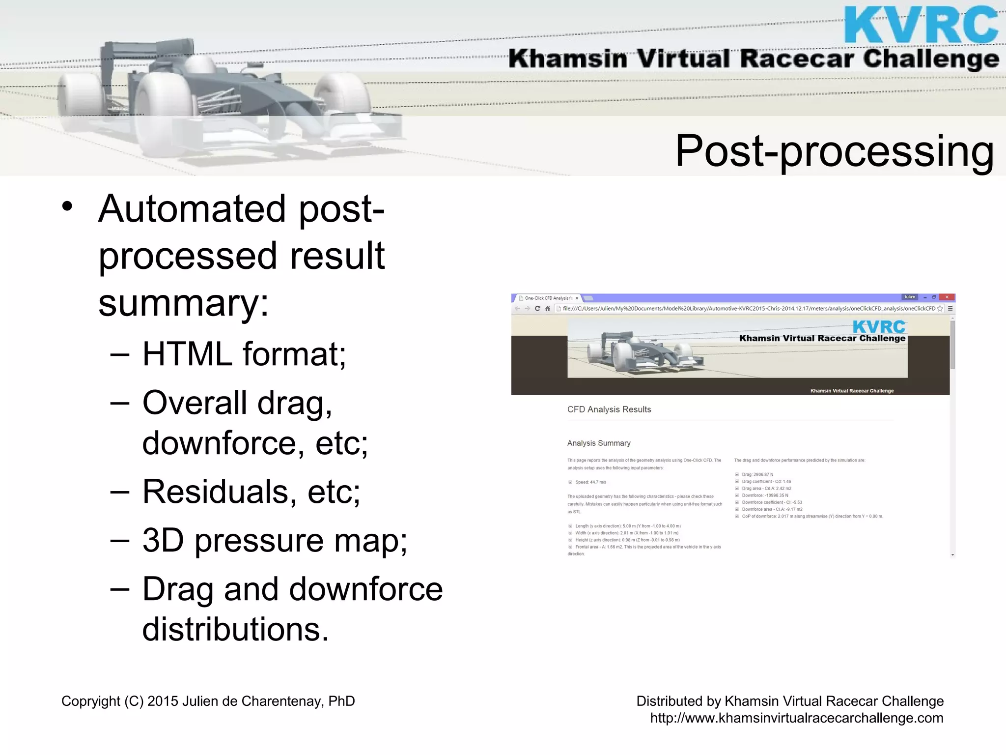 Distributed by Khamsin Virtual Racecar Challenge
http://www.khamsinvirtualracecarchallenge.com
Copryight (C) 2015 Julien de Charentenay, PhD
Post-processing
• Automated post-
processed result
summary:
– HTML format;
– Overall drag,
downforce, etc;
– Residuals, etc;
– 3D pressure map;
– Drag and downforce
distributions.
 