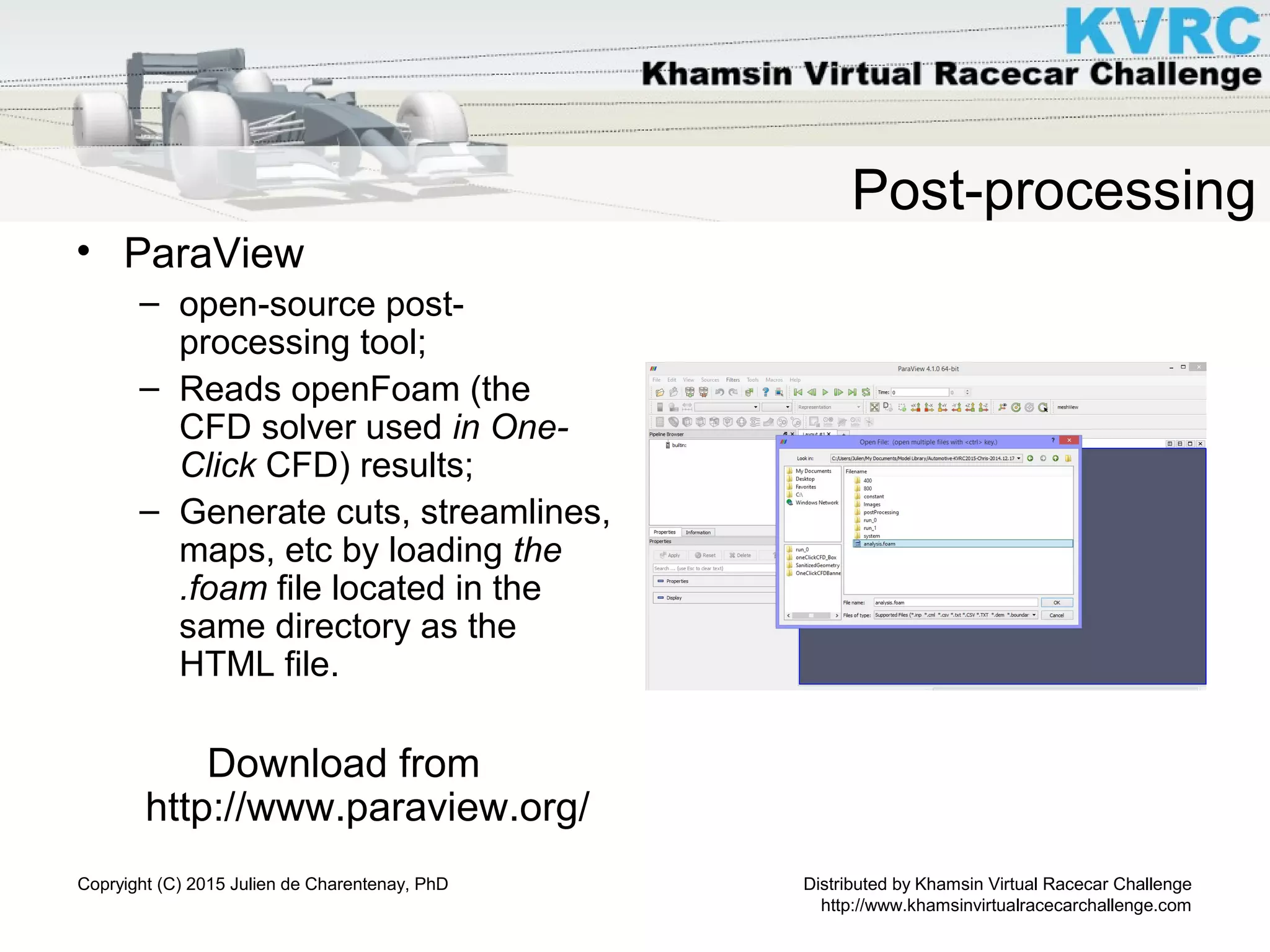 Distributed by Khamsin Virtual Racecar Challenge
http://www.khamsinvirtualracecarchallenge.com
Copryight (C) 2015 Julien de Charentenay, PhD
Post-processing
• ParaView
– open-source post-
processing tool;
– Reads openFoam (the
CFD solver used in One-
Click CFD) results;
– Generate cuts, streamlines,
maps, etc by loading the
.foam file located in the
same directory as the
HTML file.
Download from
http://www.paraview.org/
 