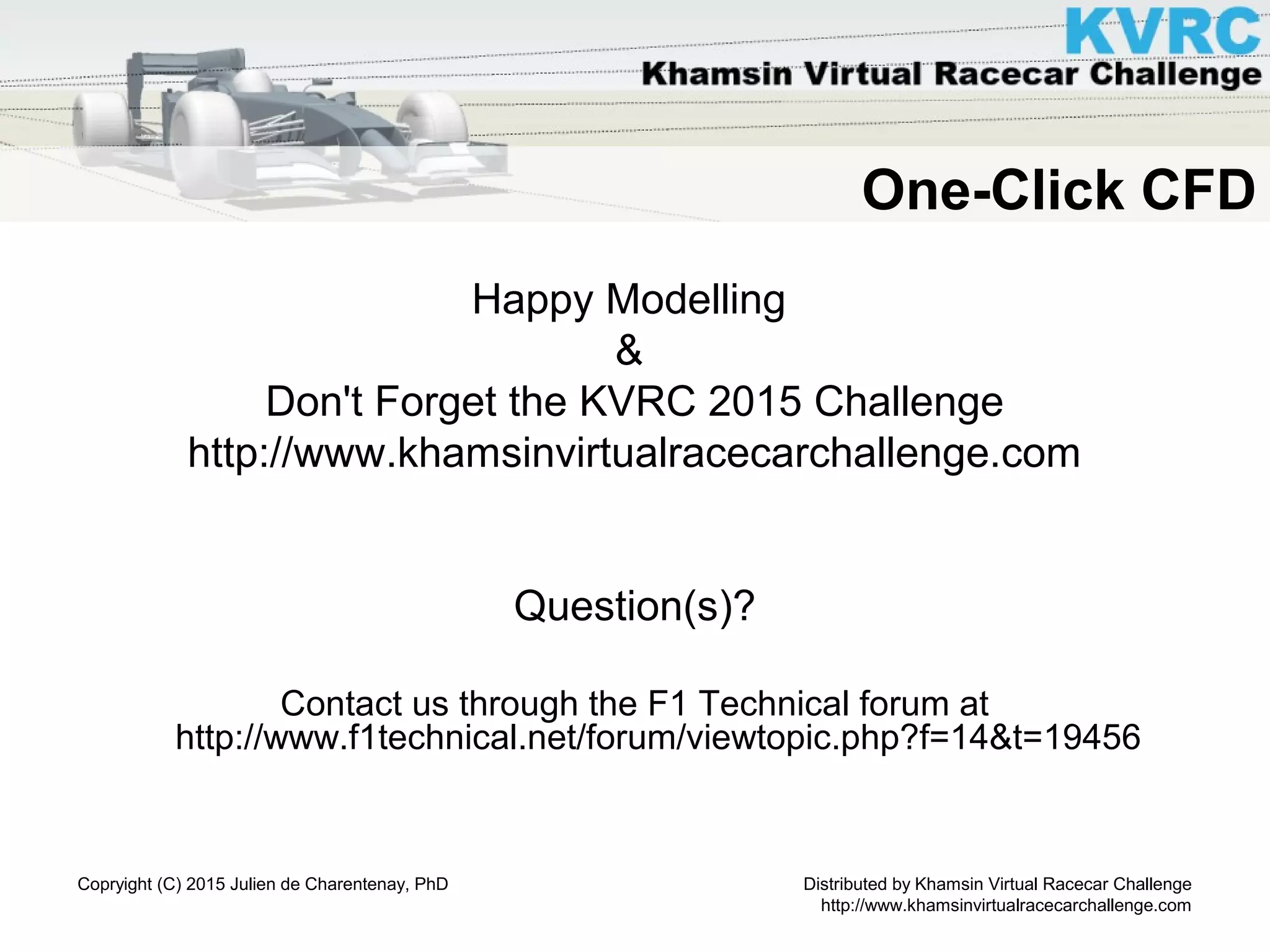Distributed by Khamsin Virtual Racecar Challenge
http://www.khamsinvirtualracecarchallenge.com
Copryight (C) 2015 Julien de Charentenay, PhD
One-Click CFD
Happy Modelling
&
Don't Forget the KVRC 2015 Challenge
http://www.khamsinvirtualracecarchallenge.com
Question(s)?
Contact us through the F1 Technical forum at
http://www.f1technical.net/forum/viewtopic.php?f=14&t=19456
 