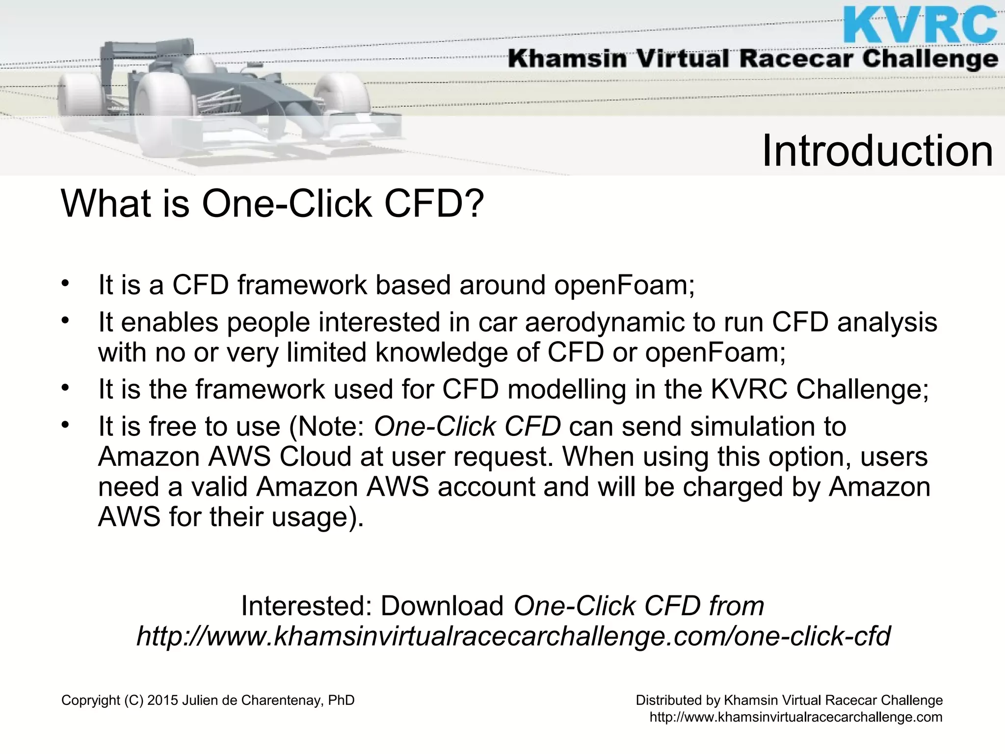 Distributed by Khamsin Virtual Racecar Challenge
http://www.khamsinvirtualracecarchallenge.com
Copryight (C) 2015 Julien de Charentenay, PhD
Introduction
What is One-Click CFD?
• It is a CFD framework based around openFoam;
• It enables people interested in car aerodynamic to run CFD analysis
with no or very limited knowledge of CFD or openFoam;
• It is the framework used for CFD modelling in the KVRC Challenge;
• It is free to use (Note: One-Click CFD can send simulation to
Amazon AWS Cloud at user request. When using this option, users
need a valid Amazon AWS account and will be charged by Amazon
AWS for their usage).
Interested: Download One-Click CFD from
http://www.khamsinvirtualracecarchallenge.com/one-click-cfd
 