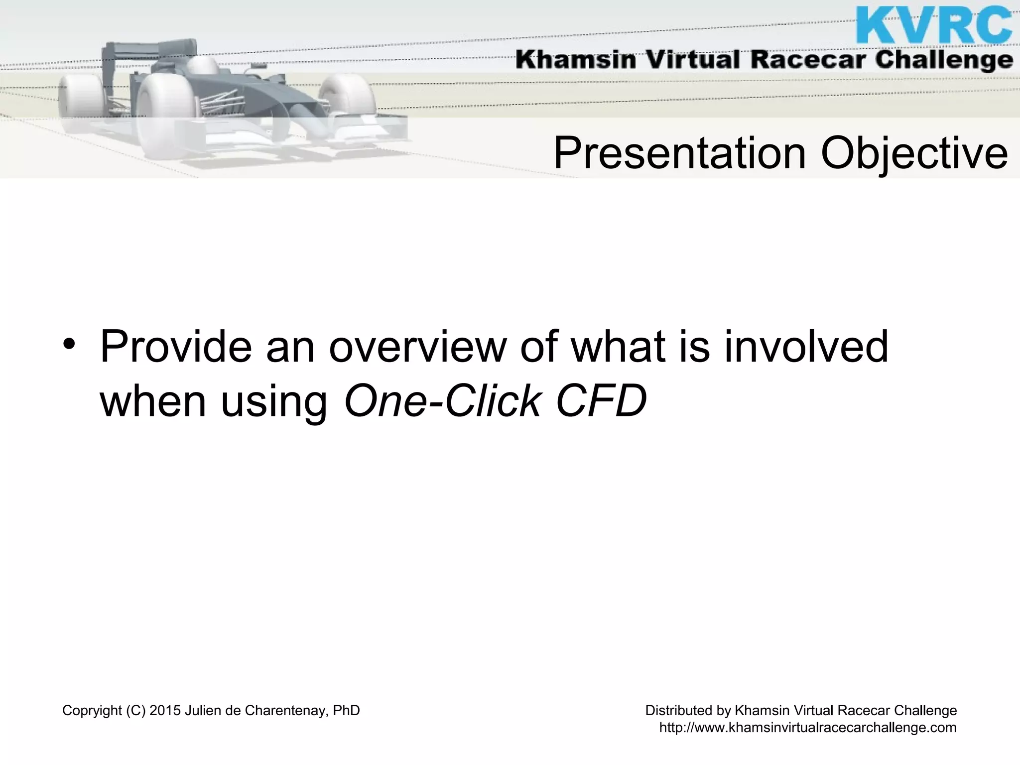 Distributed by Khamsin Virtual Racecar Challenge
http://www.khamsinvirtualracecarchallenge.com
Copryight (C) 2015 Julien de Charentenay, PhD
Presentation Objective
• Provide an overview of what is involved
when using One-Click CFD
 