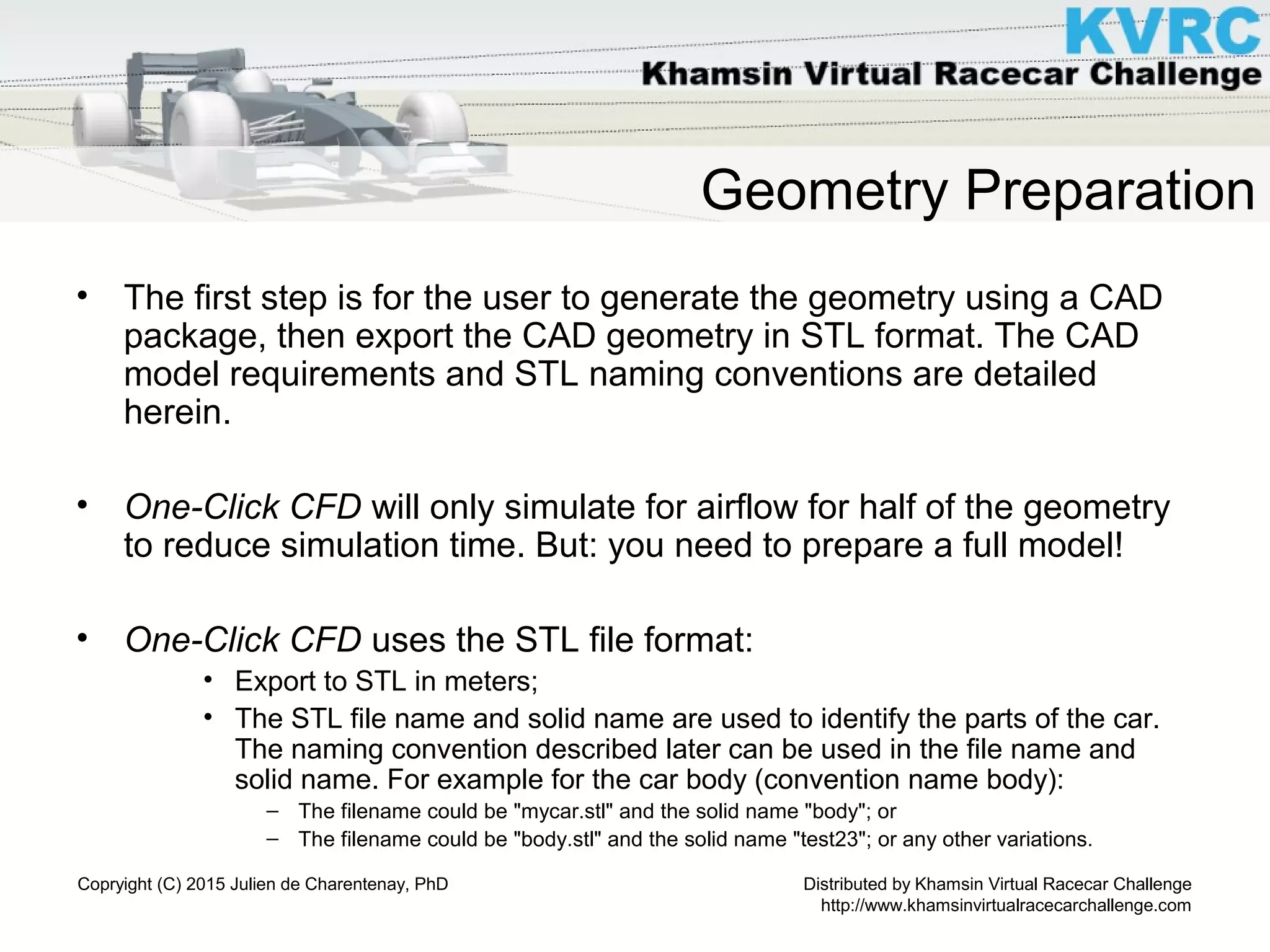 Distributed by Khamsin Virtual Racecar Challenge
http://www.khamsinvirtualracecarchallenge.com
Copryight (C) 2015 Julien de Charentenay, PhD
Geometry Preparation
• The first step is for the user to generate the geometry using a CAD
package, then export the CAD geometry in STL format. The CAD
model requirements and STL naming conventions are detailed
herein.
• One-Click CFD will only simulate for airflow for half of the geometry
to reduce simulation time. But: you need to prepare a full model!
• One-Click CFD uses the STL file format:
• Export to STL in meters;
• The STL file name and solid name are used to identify the parts of the car.
The naming convention described later can be used in the file name and
solid name. For example for the car body (convention name body):
– The filename could be "mycar.stl" and the solid name "body"; or
– The filename could be "body.stl" and the solid name "test23"; or any other variations.
 
