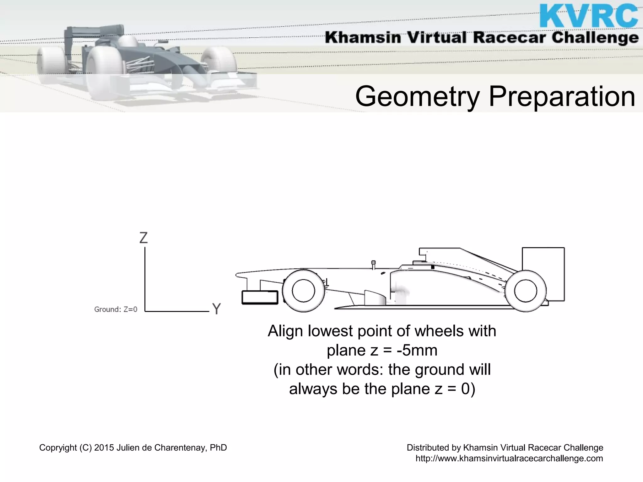 Distributed by Khamsin Virtual Racecar Challenge
http://www.khamsinvirtualracecarchallenge.com
Copryight (C) 2015 Julien de Charentenay, PhD
Geometry Preparation
Align lowest point of wheels with
plane z = -5mm
(in other words: the ground will
always be the plane z = 0)
 