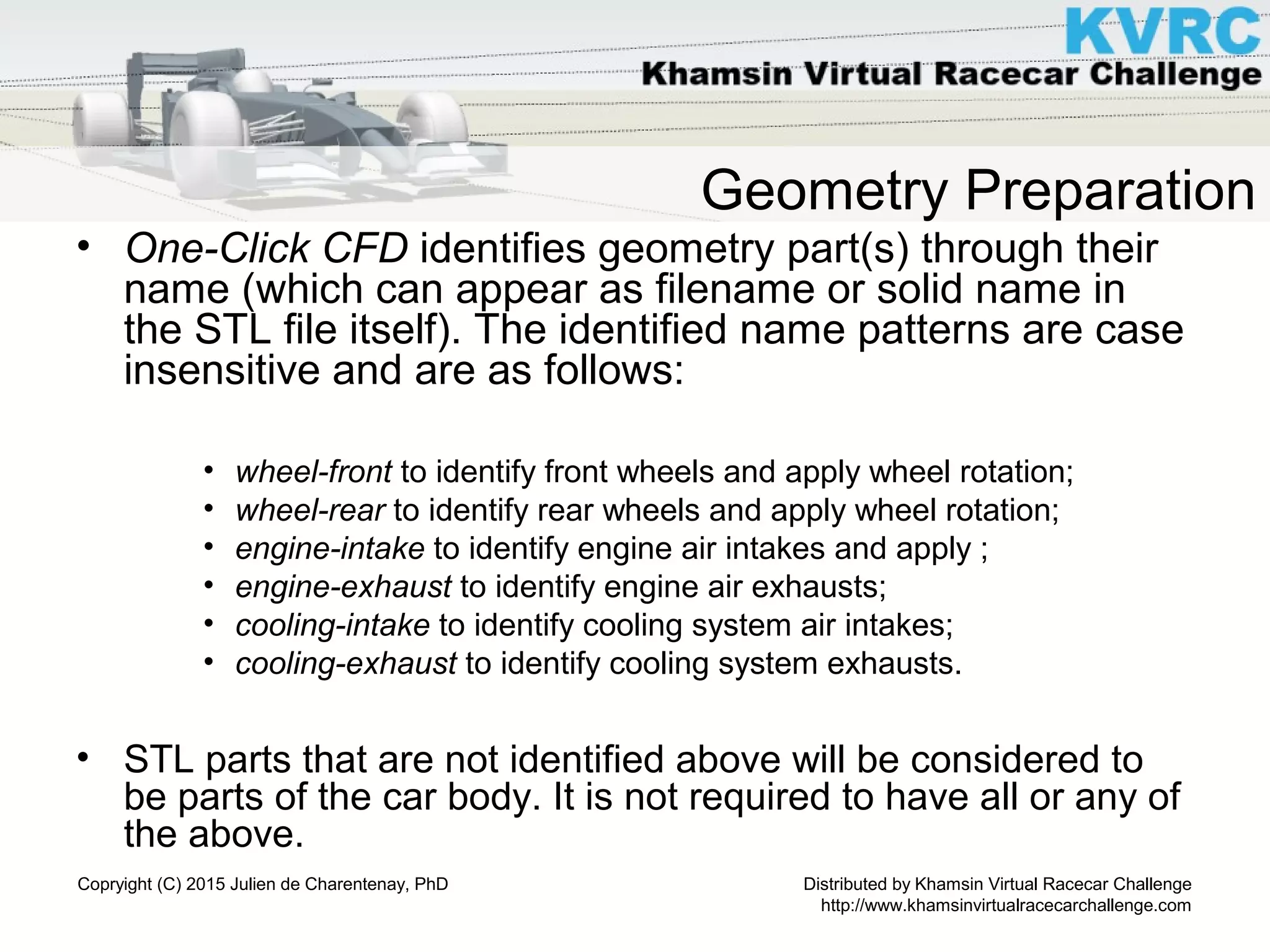 Distributed by Khamsin Virtual Racecar Challenge
http://www.khamsinvirtualracecarchallenge.com
Copryight (C) 2015 Julien de Charentenay, PhD
Geometry Preparation
• One-Click CFD identifies geometry part(s) through their
name (which can appear as filename or solid name in
the STL file itself). The identified name patterns are case
insensitive and are as follows:
• wheel-front to identify front wheels and apply wheel rotation;
• wheel-rear to identify rear wheels and apply wheel rotation;
• engine-intake to identify engine air intakes and apply ;
• engine-exhaust to identify engine air exhausts;
• cooling-intake to identify cooling system air intakes;
• cooling-exhaust to identify cooling system exhausts.
• STL parts that are not identified above will be considered to
be parts of the car body. It is not required to have all or any of
the above.
 