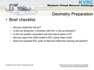Distributed by Khamsin Virtual Racecar Challenge
http://www.khamsinvirtualracecarchallenge.com
Copryight (C) 2015 Julien de Charentenay, PhD
Geometry Preparation
• Brief checklist:
– Did you model the full car?
– Is the car facing the -y direction with the +z the up direction?
– Is the car position consistent with the road at plane z=0?
– Did you export the CAD model to STL using meter units?
– Does the exported STL parts or filename follow the naming convention?
 