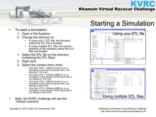 Distributed by Khamsin Virtual Racecar Challenge
http://www.khamsinvirtualracecarchallenge.com
Copryight (C) 2015 Julien de Charentenay, PhD
Starting a Simulation
• To start a simulation:
1. Open a File Explorer;
2. Change the directory to:
• If using only 1 STL file, the directory
where the STL file is located;
• If using multiple STL files, the parent
directory of the directory where the STL
files are located
1. Select the STL file (or the directory
containing the STL files);
2. Right click;
3. Select the context menu entry:
• One-Click CFD > 100mph (local) to run a
simulation on the local computer with a car
velocity of 100 mph;
• One-Click CFD > 100mph (AWS) to run a
simulation on the Amazon AWS Cloud with a
car velocity of 100 mph;
• One-Click CFD > 200kmh (local) to run a
simulation on the local computer with a car
velocity of 200 km/h;
• One-Click CFD > 200mph (AWS) to run a
simulation on the Amazon AWS Cloud with a
car velocity of 200 km/h.
• Note: the KVRC challenge will use the
100mph scenario.
Using one STL file
Using multiple STL files
 