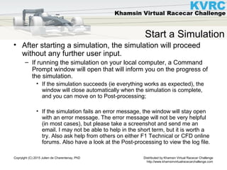 Distributed by Khamsin Virtual Racecar Challenge
http://www.khamsinvirtualracecarchallenge.com
Copryight (C) 2015 Julien de Charentenay, PhD
Start a Simulation
• After starting a simulation, the simulation will proceed
without any further user input.
– If running the simulation on your local computer, a Command
Prompt window will open that will inform you on the progress of
the simulation.
• If the simulation succeeds (ie everything works as expected), the
window will close automatically when the simulation is complete,
and you can move on to Post-processing;
• If the simulation fails an error message, the window will stay open
with an error message. The error message will not be very helpful
(in most cases), but please take a screenshot and send me an
email. I may not be able to help in the short term, but it is worth a
try. Also ask help from others on either F1 Technical or CFD online
forums. Also have a look at the Post-processing to view the log file.
 