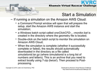 Distributed by Khamsin Virtual Racecar Challenge
http://www.khamsinvirtualracecarchallenge.com
Copryight (C) 2015 Julien de Charentenay, PhD
Start a Simulation
– If running a simulation on the Amazon AWS Cloud:
• a Command Prompt window will open that will prepare the
setup, start the Amazon AWS instance and start the
simulation;
• a Windows batch script called oneClickCFD-...-monitor.bat is
created in the directory where the geometry file is located;
• Double-click on the batch script to monitor the simulation on
Amazon AWS Cloud;
• When the simulation is complete (whether it successfully
complete or failed), the results should automatically
downloaded in the directory as a file called
simulationid.tar.gz (where simulationid is a long list of
numbers and letters). This is an archive that you need to
extract locally using 7-zip (twice!). Then proceed to Post-
processing.
 