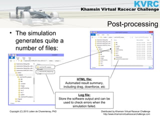 Distributed by Khamsin Virtual Racecar Challenge
http://www.khamsinvirtualracecarchallenge.com
Copryight (C) 2015 Julien de Charentenay, PhD
Post-processing
• The simulation
generates quite a
number of files:
Log file:
Store the software output and can be
used to check errors when the
simulation failed.
HTML file:
Automated result summary,
including drag, downforce, etc
 
