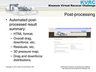 Distributed by Khamsin Virtual Racecar Challenge
http://www.khamsinvirtualracecarchallenge.com
Copryight (C) 2015 Julien de Charentenay, PhD
Post-processing
• Automated post-
processed result
summary:
– HTML format;
– Overall drag,
downforce, etc;
– Residuals, etc;
– 3D pressure map;
– Drag and downforce
distributions.
 