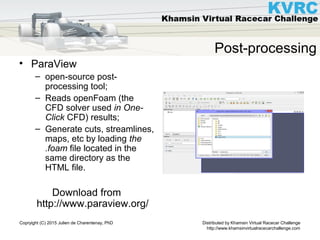 Distributed by Khamsin Virtual Racecar Challenge
http://www.khamsinvirtualracecarchallenge.com
Copryight (C) 2015 Julien de Charentenay, PhD
Post-processing
• ParaView
– open-source post-
processing tool;
– Reads openFoam (the
CFD solver used in One-
Click CFD) results;
– Generate cuts, streamlines,
maps, etc by loading the
.foam file located in the
same directory as the
HTML file.
Download from
http://www.paraview.org/
 