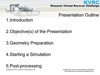 Distributed by Khamsin Virtual Racecar Challenge
http://www.khamsinvirtualracecarchallenge.com
Copryight (C) 2015 Julien de Charentenay, PhD
Presentation Outline
1.Introduction
2.Objective(s) of the Presentation
3.Geometry Preparation
4.Starting a Simulation
5.Post-processing
 
