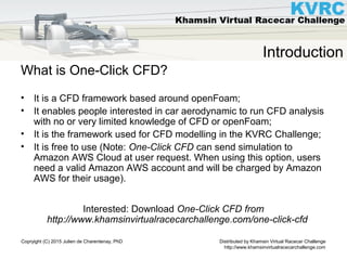Distributed by Khamsin Virtual Racecar Challenge
http://www.khamsinvirtualracecarchallenge.com
Copryight (C) 2015 Julien de Charentenay, PhD
Introduction
What is One-Click CFD?
• It is a CFD framework based around openFoam;
• It enables people interested in car aerodynamic to run CFD analysis
with no or very limited knowledge of CFD or openFoam;
• It is the framework used for CFD modelling in the KVRC Challenge;
• It is free to use (Note: One-Click CFD can send simulation to
Amazon AWS Cloud at user request. When using this option, users
need a valid Amazon AWS account and will be charged by Amazon
AWS for their usage).
Interested: Download One-Click CFD from
http://www.khamsinvirtualracecarchallenge.com/one-click-cfd
 