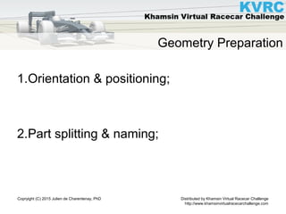 Distributed by Khamsin Virtual Racecar Challenge
http://www.khamsinvirtualracecarchallenge.com
Copryight (C) 2015 Julien de Charentenay, PhD
Geometry Preparation
1.Orientation & positioning;
2.Part splitting & naming;
 