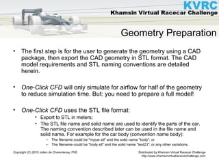 Distributed by Khamsin Virtual Racecar Challenge
http://www.khamsinvirtualracecarchallenge.com
Copryight (C) 2015 Julien de Charentenay, PhD
Geometry Preparation
• The first step is for the user to generate the geometry using a CAD
package, then export the CAD geometry in STL format. The CAD
model requirements and STL naming conventions are detailed
herein.
• One-Click CFD will only simulate for airflow for half of the geometry
to reduce simulation time. But: you need to prepare a full model!
• One-Click CFD uses the STL file format:
• Export to STL in meters;
• The STL file name and solid name are used to identify the parts of the car.
The naming convention described later can be used in the file name and
solid name. For example for the car body (convention name body):
– The filename could be "mycar.stl" and the solid name "body"; or
– The filename could be "body.stl" and the solid name "test23"; or any other variations.
 