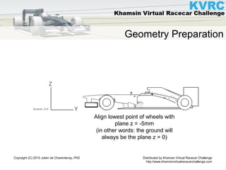 Distributed by Khamsin Virtual Racecar Challenge
http://www.khamsinvirtualracecarchallenge.com
Copryight (C) 2015 Julien de Charentenay, PhD
Geometry Preparation
Align lowest point of wheels with
plane z = -5mm
(in other words: the ground will
always be the plane z = 0)
 