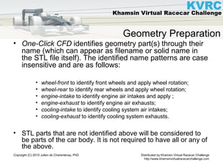 Distributed by Khamsin Virtual Racecar Challenge
http://www.khamsinvirtualracecarchallenge.com
Copryight (C) 2015 Julien de Charentenay, PhD
Geometry Preparation
• One-Click CFD identifies geometry part(s) through their
name (which can appear as filename or solid name in
the STL file itself). The identified name patterns are case
insensitive and are as follows:
• wheel-front to identify front wheels and apply wheel rotation;
• wheel-rear to identify rear wheels and apply wheel rotation;
• engine-intake to identify engine air intakes and apply ;
• engine-exhaust to identify engine air exhausts;
• cooling-intake to identify cooling system air intakes;
• cooling-exhaust to identify cooling system exhausts.
• STL parts that are not identified above will be considered to
be parts of the car body. It is not required to have all or any of
the above.
 