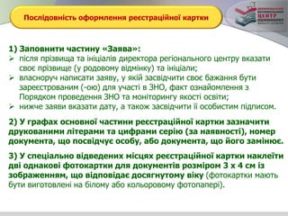 Послідовність оформлення реєстраційної картки
1) Заповнити частину «Заява»:
 після прізвища та ініціалів директора регіонального центру вказати
своє прізвище (у родовому відмінку) та ініціали;
 власноруч написати заяву, у якій засвідчити своє бажання бути
зареєстрованим (-ою) для участі в ЗНО, факт ознайомлення з
Порядком проведення ЗНО та моніторингу якості освіти;
 нижче заяви вказати дату, а також засвідчити її особистим підписом.
2) У графах основної частини реєстраційної картки зазначити
друкованими літерами та цифрами серію (за наявності), номер
документа, що посвідчує особу, або документа, що його замінює.
3) У спеціально відведених місцях реєстраційної картки наклеїти
дві однакові фотокартки для документів розміром 3 х 4 см із
зображенням, що відповідає досягнутому віку (фотокартки мають
бути виготовлені на білому або кольоровому фотопапері).
 