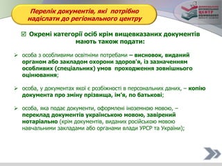 Перелік документів, які потрібно
надіслати до регіонального центру
 Окремі категорії осіб крім вищевказаних документів
мають також подати:
 особа з особливими освітніми потребами – висновок, виданий
органом або закладом охорони здоров'я, із зазначенням
особливих (спеціальних) умов проходження зовнішнього
оцінювання;
 особа, у документах якої є розбіжності в персональних даних, – копію
документа про зміну прізвища, ім’я, по батькові;
 особа, яка подає документи, оформлені іноземною мовою, –
переклад документів українською мовою, завірений
нотаріально (крім документів, виданих російською мовою
навчальними закладами або органами влади УРСР та України);
 