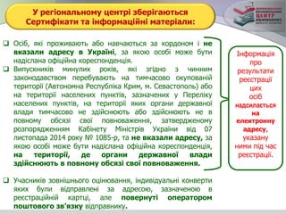У регіональному центрі зберігаються
Сертифікати та інформаційні матеріали:
 Осіб, які проживають або навчаються за кордоном і не
вказали адресу в Україні, за якою особі може бути
надіслана офіційна кореспонденція.
 Випускників минулих років, які згідно з чинним
законодавством перебувають на тимчасово окупованій
території (Автономна Республіка Крим, м. Севастополь) або
на території населених пунктів, зазначених у Переліку
населених пунктів, на території яких органи державної
влади тимчасово не здійснюють або здійснюють не в
повному обсязі свої повноваження, затвердженому
розпорядженням Кабінету Міністрів України від 07
листопада 2014 року № 1085-р, та не вказали адресу, за
якою особі може бути надіслана офіційна кореспонденція,
на території, де органи державної влади
здійснюють в повному обсязі свої повноваження.
 Учасників зовнішнього оцінювання, індивідуальні конверти
яких були відправлені за адресою, зазначеною в
реєстраційній картці, але повернуті оператором
поштового зв’язку відправнику.
Інформація
про
результати
реєстрації
цих
осіб
надсилається
на
електронну
адресу,
указану
ними під час
реєстрації.
 