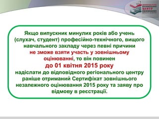 Якщо випускник минулих років або учень
(слухач, студент) професійно-технічного, вищого
навчального закладу через певні причини
не зможе взяти участь у зовнішньому
оцінюванні, то він повинен
до 01 квітня 2015 року
надіслати до відповідного регіонального центру
раніше отриманий Сертифікат зовнішнього
незалежного оцінювання 2015 року та заяву про
відмову в реєстрації.
 