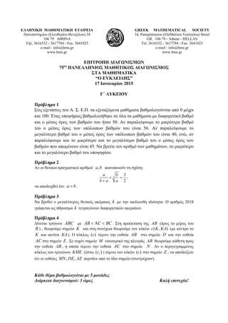 ΕΛΛΗΝΙΚΗ ΜΑΘΗΜΑΤΙΚΗ ΕΤΑΙΡΕΙΑ
Πανεπιστημίου (Ελευθερίου Βενιζέλου) 34
106 79 ΑΘΗΝΑ
Τηλ. 3616532 - 3617784 - Fax: 3641025
e-mail : info@hms.gr
www.hms.gr
GREEK MATHEMATICAL SOCIETY
34, Panepistimiou (Εleftheriou Venizelou) Street
GR. 106 79 - Athens - HELLAS
Tel. 3616532 - 3617784 - Fax: 3641025
e-mail : info@hms.gr
www.hms.gr
ΕΠΙΤΡΟΠΗ ΔΙΑΓΩΝΙΣΜΩΝ
75ος
ΠΑΝΕΛΛΗΝΙΟΣ ΜΑΘΗΤΙΚΟΣ ΔΙΑΓΩΝΙΣΜΟΣ
ΣΤΑ ΜΑΘΗΜΑΤΙΚΑ
“Ο ΕΥΚΛΕΙΔΗΣ”
17 Ιανουαρίου 2015
Γ΄ ΛΥΚΕΙΟΥ
Πρόβλημα 1
Στις εξετάσεις του Α. Σ. Ε.Π. τα εξεταζόμενα μαθήματα βαθμολογούνται από 0 μέχρι
και 100. Ένας υποψήφιος βαθμολογήθηκε σε όλα τα μαθήματα με διαφορετικό βαθμό
και ο μέσος όρος των βαθμών του ήταν 50. Αν παραλείψουμε το μικρότερο βαθμό
του ο μέσος όρος των υπόλοιπων βαθμών του είναι 56. Αν παραλείψουμε το
μεγαλύτερο βαθμό του ο μέσος όρος των υπόλοιπων βαθμών του είναι 40, ενώ, αν
παραλείψουμε και το μικρότερο και το μεγαλύτερο βαθμό του ο μέσος όρος των
βαθμών που απομένουν είναι 45. Να βρείτε τον αριθμό των μαθημάτων, το μικρότερο
και το μεγαλύτερο βαθμό του υποψηφίου.
Πρόβλημα 2
Αν οι θετικοί πραγματικοί αριθμοί ,a b ικανοποιούν τη σχέση:
3
3
2
a b
b a a
+ =
+
,
να αποδειχθεί ότι: a b= .
Πρόβλημα 3
Να βρεθεί ο μεγαλύτερος θετικός ακέραιος k με την ακόλουθη ιδιότητα: Ο αριθμός 2018
γράφεται ως άθροισμα k τετραγώνων διαφορετικών ακεραίων.
Πρόβλημα 4
Δίνεται τρίγωνο ABC με AB C BC< Α < . Στη προέκταση της AB (προς το μέρος του
B ) , θεωρούμε σημείο K και στη συνέχεια θεωρούμε τον κύκλο ( , )c K KA (με κέντρο το
K και ακτίνα KA). Ο κύκλος ( )c τέμνει την ευθεία AB στο σημείο D και την ευθεία
AC στο σημείο E . Σε τυχόν σημείο M εσωτερικό της πλευράς AB θεωρούμε κάθετη προς
την ευθεία AB , η οποία τέμνει την ευθεία AC στο σημείο N . Αν ο περιγεγραμμένος
κύκλος του τριγώνου KME (έστω 1( )c ) τέμνει τον κύκλο ( )c στο σημείο Z , να αποδείξετε
ότι οι ευθείες , ,MN DE AZ περνάνε από το ίδιο σημείο (συντρέχουν).
Κάθε θέμα βαθμολογείται με 5 μονάδες
Διάρκεια διαγωνισμού: 3 ώρες Καλή επιτυχία!
 