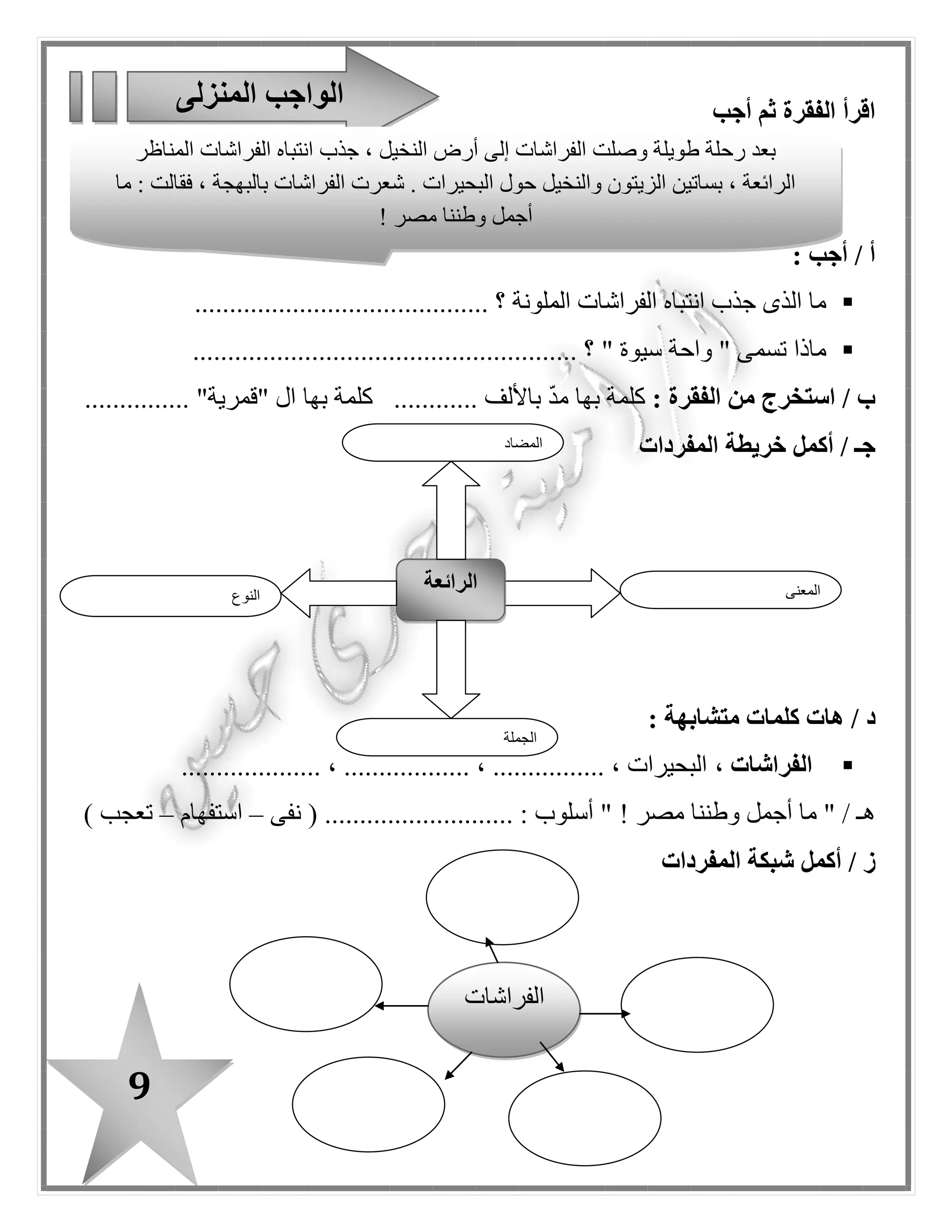 9
‫أجب‬ ‫ثم‬ ‫الفقرة‬ ‫اقرأ‬
: ‫أجب‬ / ‫أ‬
‫الملونة‬ ‫الفراشات‬ ‫انتباه‬ ‫جذب‬ ‫الذى‬ ‫ما‬.......................................... ‫؟‬
" ‫سيوة‬ ‫واحة‬ " ‫تسمى‬ ‫ماذا‬...................................... ‫؟‬.................
: ‫الفقرة‬ ‫من‬ ‫استخرج‬ / ‫ب‬‫ك‬‫باأل‬ ّ‫د‬‫م‬ ‫بها‬ ‫لمة‬............ ‫لف‬‫بها‬ ‫كلمة‬........... "‫"قمرية‬ ‫ا ل‬....
‫أكمل‬ / ‫جـ‬‫خريطة‬‫المفردات‬
/ ‫د‬: ‫متشابهة‬ ‫كلمات‬ ‫هات‬
، ‫الفراشات‬.................... ، .................. ، ................ ، ‫البحيرات‬
‫مصر‬ ‫وطننا‬ ‫أجمل‬ ‫ما‬ " / ‫هـ‬!....................... : ‫أسلوب‬ "‫نفى‬ ( ....–‫استفهام‬–) ‫تعجب‬
/ ‫ز‬‫أكمل‬‫المفردات‬ ‫شبكة‬
‫المنزلى‬ ‫الواجب‬
‫النوع‬
‫الرائعة‬ ‫المعنى‬
‫الجملة‬
‫المضاد‬
‫المناظر‬ ‫الفراشات‬ ‫انتباه‬ ‫جذب‬ ، ‫النخيل‬ ‫أرض‬ ‫إلى‬ ‫الفراشات‬ ‫وصلت‬ ‫طويلة‬ ‫رحلة‬ ‫بعد‬
‫حو ل‬ ‫والنخيل‬ ‫الزيتون‬ ‫بساتين‬ ، ‫الرائعة‬‫ما‬ : ‫فقالت‬ ، ‫بالبهجة‬ ‫الفراشات‬ ‫شعرت‬ . ‫البحيرات‬
‫مصر‬ ‫وطننا‬ ‫أجمل‬!
‫ا‬‫لفراشات‬
 