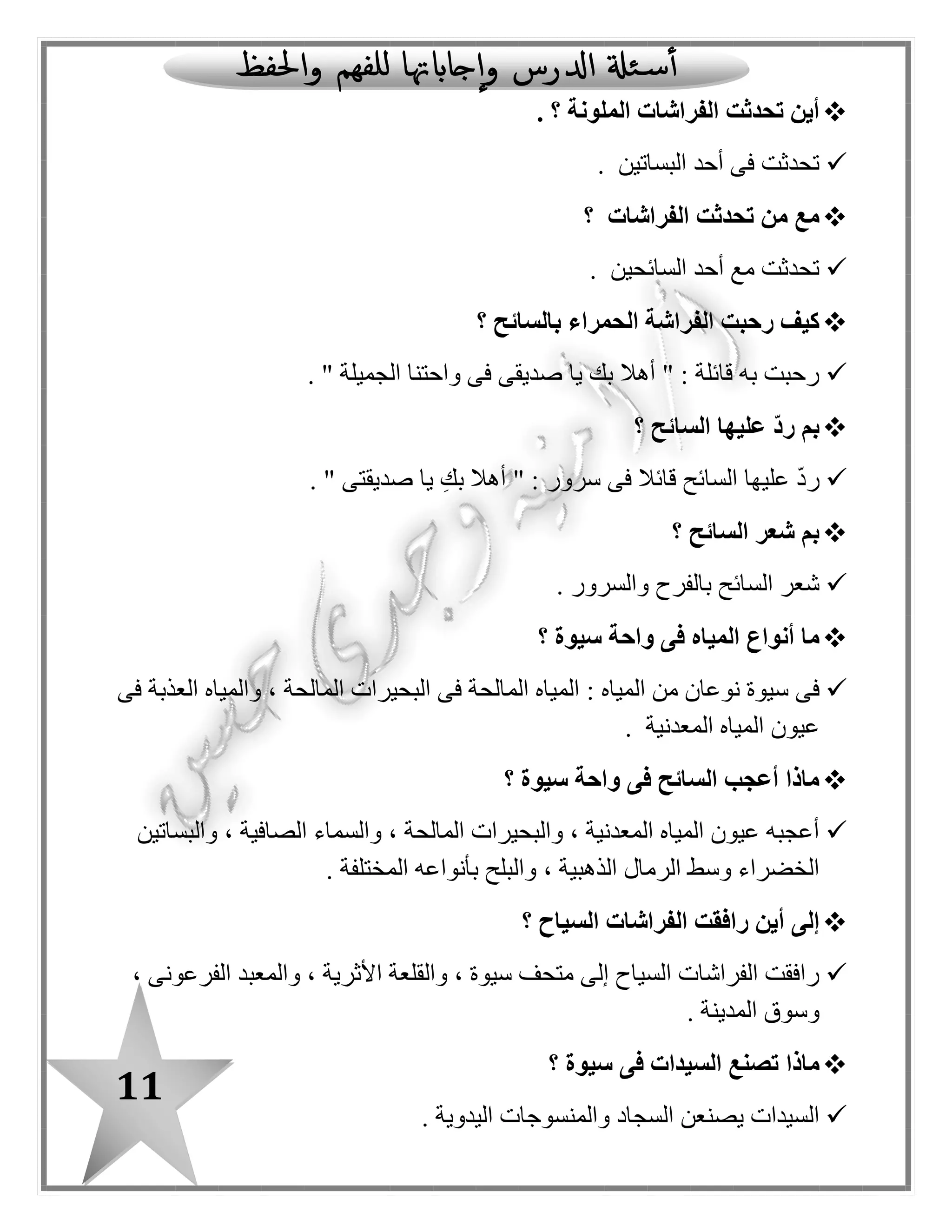 11
‫الف‬ ‫تحدثت‬ ‫أين‬‫؟‬ ‫الملونة‬ ‫راشات‬.
‫البساتين‬ ‫أحد‬ ‫فى‬ ‫تحدثت‬.
‫الفراشات‬ ‫تحدثت‬ ‫من‬ ‫مع‬‫؟‬
‫السائحين‬ ‫أحد‬ ‫مع‬ ‫تحدثت‬.
‫؟‬ ‫بالسائح‬ ‫الحمراء‬ ‫الفراشة‬ ‫رحبت‬ ‫كيف‬
" ‫الجميلة‬ ‫واحتنا‬ ‫فى‬ ‫صديقى‬ ‫يا‬ ‫بك‬ ‫أهال‬ " : ‫قائلة‬ ‫به‬ ‫رحبت‬.
‫؟‬ ‫السائح‬ ‫عليها‬ ّ‫د‬‫ر‬ ‫بم‬
‫صدي‬ ‫يا‬ ِ‫بك‬ ‫أهال‬ " : ‫سرور‬ ‫فى‬ ‫قائال‬ ‫السائح‬ ‫عليها‬ ّ‫د‬‫ر‬. " ‫قتى‬
‫السائح‬ ‫شعر‬ ‫بم‬‫؟‬
‫والسرور‬ ‫بالفرح‬ ‫السائح‬ ‫شعر‬.
‫سيوة‬ ‫واحة‬ ‫فى‬ ‫المياه‬ ‫أنواع‬ ‫ما‬‫؟‬
: ‫المياه‬ ‫من‬ ‫نوعان‬ ‫سيوة‬ ‫فى‬‫فى‬ ‫العذبة‬ ‫والمياه‬ ، ‫المالحة‬ ‫البحيرات‬ ‫فى‬ ‫المالحة‬ ‫المياه‬
‫المعدنية‬ ‫المياه‬ ‫عيون‬.
‫سيوة‬ ‫واحة‬ ‫فى‬ ‫السائح‬ ‫أعجب‬ ‫ماذا‬‫؟‬
‫والب‬ ، ‫المعدنية‬ ‫المياه‬ ‫عيون‬ ‫أعجبه‬‫والبساتين‬ ، ‫الصافية‬ ‫والسماء‬ ، ‫المالحة‬ ‫حيرات‬
‫المختلفة‬ ‫بأنواعه‬ ‫والبلح‬ ، ‫الذهبية‬ ‫الرما ل‬ ‫وسط‬ ‫الخضراء‬.
‫السياح‬ ‫الفراشات‬ ‫رافقت‬ ‫أين‬ ‫إلى‬‫؟‬
، ‫الفرعونى‬ ‫والمعبد‬ ، ‫األثرية‬ ‫والقلعة‬ ، ‫سيوة‬ ‫متحف‬ ‫إلى‬ ‫السياح‬ ‫الفراشات‬ ‫رافقت‬
‫المدينة‬ ‫وسوق‬.
‫ماذا‬‫سيوة‬ ‫فى‬ ‫السيدات‬ ‫تصنع‬‫؟‬
‫السيدات‬‫اليدوية‬ ‫والمنسوجات‬ ‫السجاد‬ ‫يصنعن‬.
 