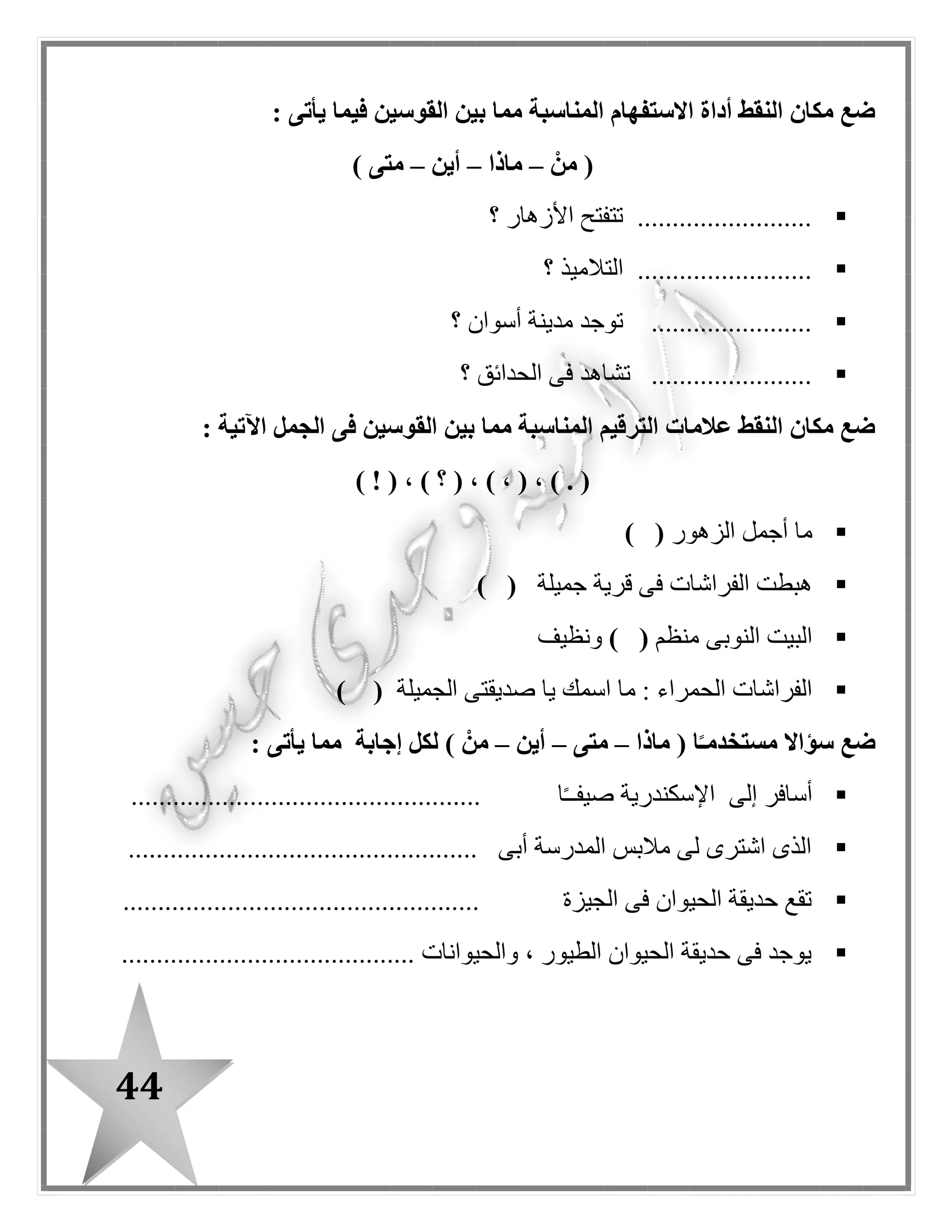 44
: ‫اآلتية‬ ‫الجمل‬ ‫فى‬ ‫النقط‬ ‫مكان‬ ‫المناسب‬ ‫الضمير‬ ‫ضع‬
‫هم‬ (–‫هو‬–‫هما‬–) ‫هى‬
‫مخلص‬ ‫صديق‬ .................................‫مخلصان‬ ‫صديقا‬ ..........
‫نشيطون‬ ‫عما ل‬ ................‫مهذبة‬ ‫فتاة‬ ..........................
: ‫اآلتية‬ ‫الجمل‬ ‫فى‬ ‫النقط‬ ‫مكان‬ ‫القوسين‬ ‫بين‬ ‫مما‬ ‫المناسب‬ ‫الضمير‬ ‫ضع‬
‫هم‬ (–‫هما‬–‫هى‬–) ‫هو‬
........‫األرض‬ ‫يزرع‬ ‫فالح‬ .....................‫ف‬ ......‫القطن‬ ‫يجمعون‬ ‫الحون‬
............‫الغز ل‬ ‫مصنع‬ ‫فى‬ ‫عامالن‬ .................‫لصديقتها‬ ‫مخلصة‬ ‫صديقة‬ ...
: ‫يأتى‬ ‫فيما‬ ‫القوسين‬ ‫بين‬ ‫مما‬ ‫استفهام‬ ‫أداة‬ ‫النقط‬ ‫مكان‬ ‫ضع‬
‫متى‬ (–‫ماذا‬–‫أين‬–) ‫متى‬
‫؟‬ ‫المرضى‬ ‫بعالج‬ ‫يقوم‬ .....................
‫ي‬ ....................‫؟‬ ‫المدارس‬ ‫إلى‬ ‫التالميذ‬ ‫ذهب‬
...................‫؟‬ ‫المدرسة‬ ‫فى‬ ‫التالميذ‬ ‫يتعلم‬
‫حقيقة‬ ( ‫النقط‬ ‫مكان‬ ‫ضع‬–‫التالية‬ ‫الجمل‬ ‫أمام‬ ) ‫خيال‬
‫مفترس‬ ‫حيوان‬ ‫األسد‬
‫ا‬ً‫ـ‬‫صباح‬ ‫الشمس‬ ‫تشرق‬
........................
........................
........................ ‫بالقلم‬ ‫القصة‬ ‫نكتب‬
‫اللوحة‬ ‫على‬ ‫يرقص‬ ‫القلم‬
‫األطفا ل‬ ‫مع‬ ‫تلعب‬ ‫األزهار‬
........................
........................
 