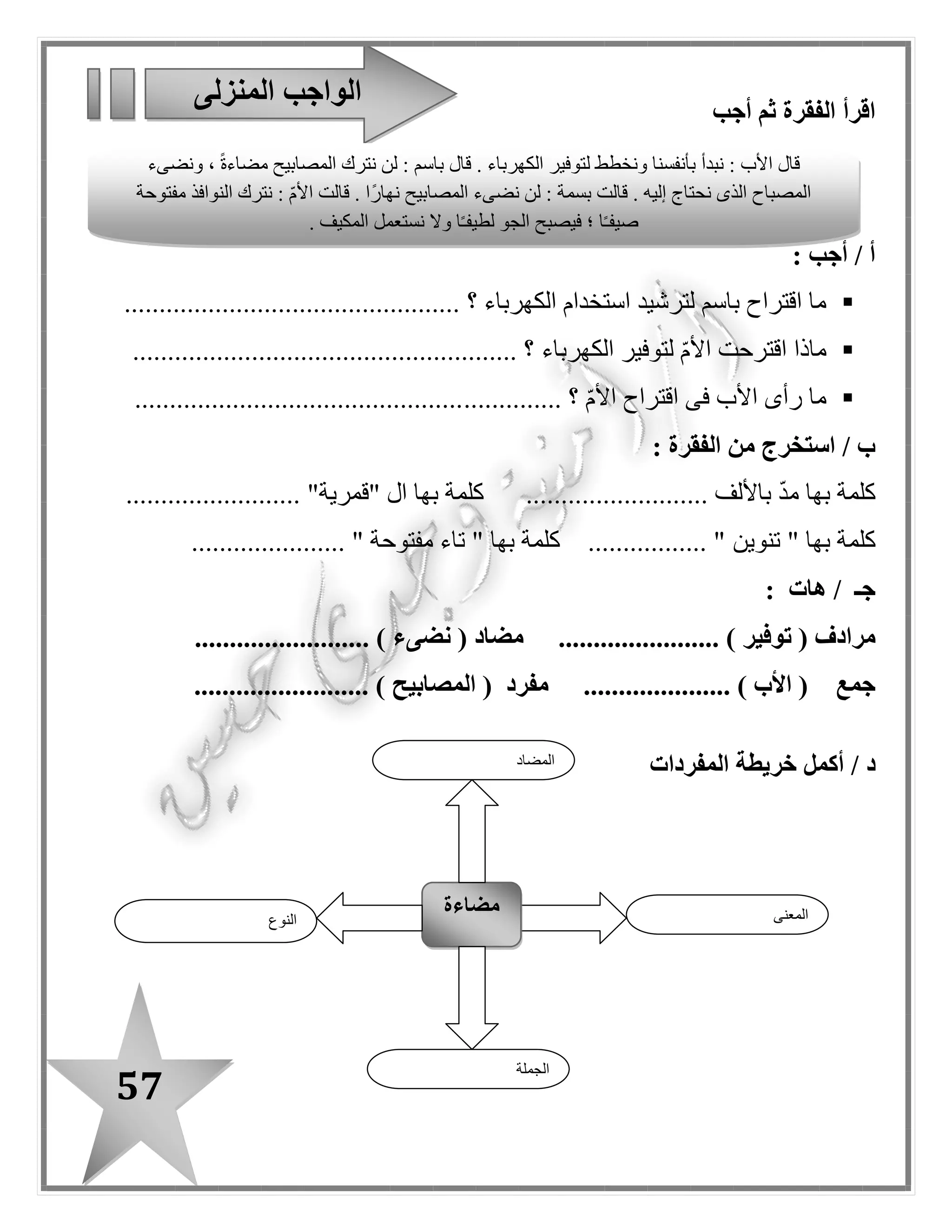 57
: ‫السياق‬ ‫خالل‬ ‫من‬ ‫المعنى‬ ‫فى‬ ‫الفرق‬ ‫اذكر‬ / ‫هـ‬
‫عادت‬‫الجميع‬ ‫ففرح‬ ‫الكهرباء‬) .................... (
‫عادت‬‫المريضة‬ ‫صديقتها‬ ّ‫م‬‫األ‬.) .................... (
/ ‫ز‬‫أكمل‬‫المفردات‬ ‫شبكة‬
‫الكهرباء‬
‫عندما‬ ‫الكهرباء‬ ‫نوفر‬
..............................
..............................
.............................
..............................
..............................
.............................
..............................
..............................
.............................
‫سطر‬ ‫كل‬ ‫فى‬ ‫المختلفة‬ ‫الكلمة‬ ‫ز‬ّ‫ي‬‫م‬
‫أشجار‬ / ‫زهور‬ / ‫مصنع‬ / ‫حديقة‬
‫حقل‬ / ‫فناء‬ / ‫فصل‬ / ‫مدرسة‬
‫ولد‬ / ‫سيارة‬ / ّ‫م‬‫أ‬ / ‫أب‬
‫باب‬ / ‫مسطرة‬ / ‫قلم‬ / ‫كراسة‬
........................
........................
........................
........................
 