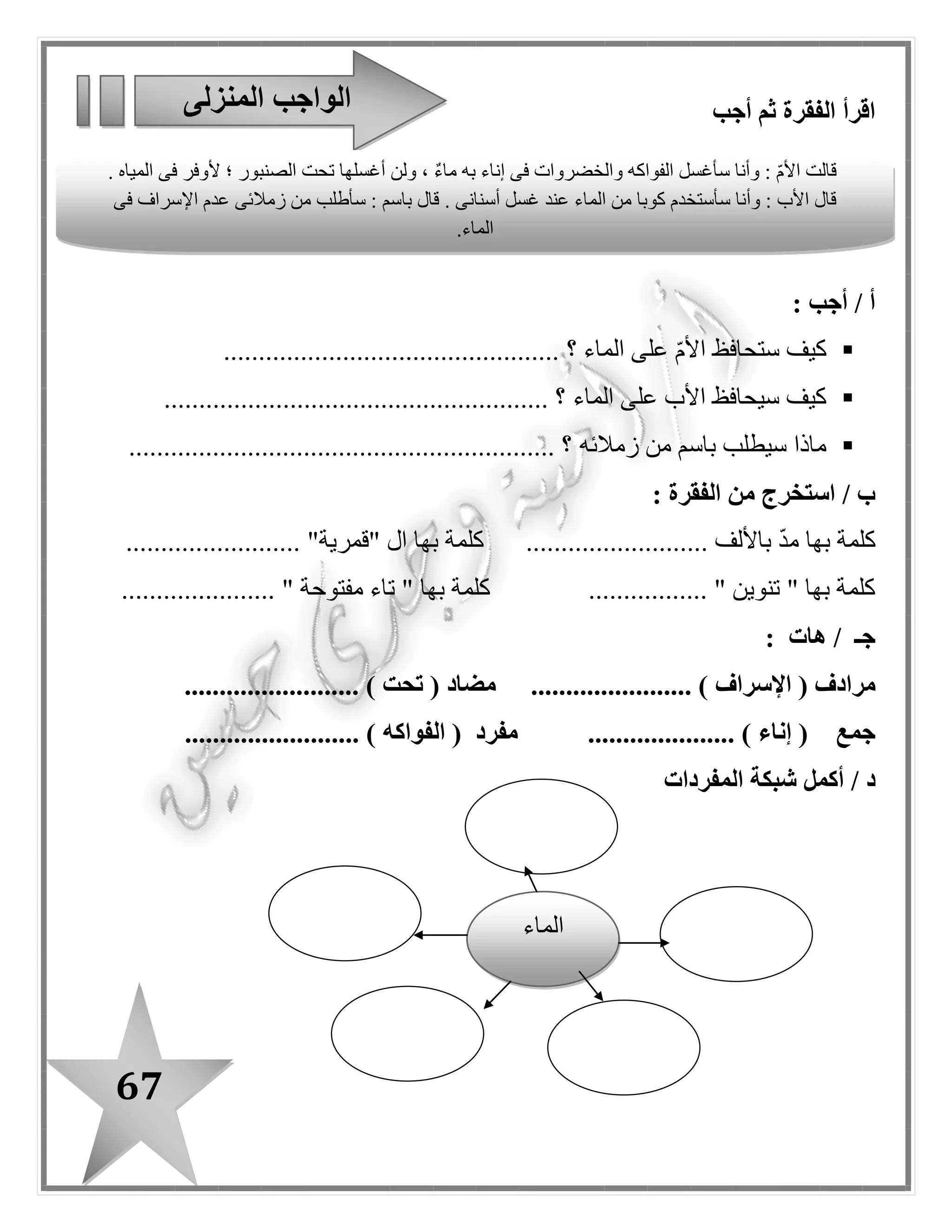 67
: ‫مفيدة‬ ‫جمال‬ ‫لتكون‬ ‫؛‬ ‫رتب‬-
‫الحياة‬–‫النيل‬–‫م‬. ‫صدر‬
...................................................................................................
‫الماء‬–‫السد‬–‫نصيب‬–‫مصر‬–‫من‬–. ‫يقلل‬
....................................................................................................
‫الصنبور‬–‫بعد‬–‫سأغلق‬–‫وجهى‬–. ‫غسل‬
....................................................................................................
‫الخضراوات‬–‫إناء‬–‫ماء‬–‫أغسل‬–‫به‬–. ‫فى‬
....................................................................................................
‫المختلفة‬ ‫الكلمة‬ ‫ز‬ّ‫ي‬‫م‬‫سطر‬ ‫كل‬ ‫فى‬
‫بناء‬ / ‫تلفاز‬ / ‫ماء‬
‫زرع‬ / ‫سمع‬ / ‫نهر‬
‫األسرة‬ / ‫باسم‬ / ‫قطرة‬
‫صنبور‬ / ‫عصفور‬ / ‫غسل‬
........................
........................
........................
........................
‫الماء‬ ‫على‬ ‫المحافظة‬ ‫طرق‬
................................
................................
.........................
................................
................................
.........................
................................
................................
.........................
 