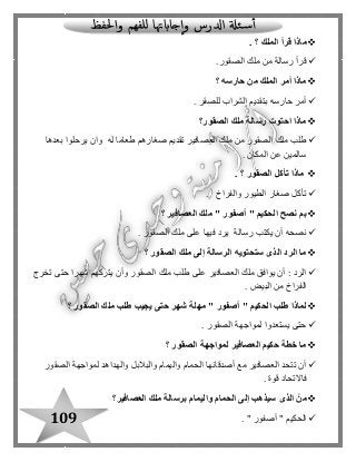 109
‫الملك‬ ‫قرأ‬ ‫ماذا‬. ‫؟‬
‫ملك‬ ‫من‬ ‫رسالة‬ ‫قرأ‬‫الصقور‬.
‫؟‬ ‫حارسه‬ ‫من‬ ‫الملك‬ ‫أمر‬ ‫ماذا‬
. ‫للصقر‬ ‫الشراب‬ ‫بتقديم‬ ‫حارسه‬ ‫أمر‬
‫الصقور‬ ‫ملك‬ ‫رسالة‬ ‫احتوت‬ ‫ماذا‬‫؟‬
‫بعدها‬ ‫يرحلوا‬ ‫وان‬ ‫له‬ ‫طعاما‬ ‫صغارهم‬ ‫تقديم‬ ‫العصافير‬ ‫ملك‬ ‫من‬ ‫الصقور‬ ‫ملك‬ ‫طلب‬
‫المكان‬ ‫عن‬ ‫سالمين‬.
‫الصقور‬ ‫تأكل‬ ‫ماذا‬. ‫؟‬
‫والفراخ‬ ‫الطيور‬ ‫صغار‬ ‫تأكل‬.
‫أصف‬ " ‫الحكيم‬ ‫نصح‬ ‫بم‬‫العصافير‬ ‫ملك‬ " ‫ور‬‫؟‬
‫ن‬‫الصقور‬ ‫ملك‬ ‫على‬ ‫فيها‬ ‫يرد‬ ‫رسالة‬ ‫يكتب‬ ‫أن‬ ‫صحه‬.
‫؟‬ ‫الصقور‬ ‫ملك‬ ‫إلى‬ ‫الرسالة‬ ‫ستحتويه‬ ‫الذى‬ ‫الرد‬ ‫ما‬
‫تخرج‬ ‫حتى‬ ‫شهرا‬ ‫يتركهم‬ ‫وأن‬ ‫الصقور‬ ‫ملك‬ ‫طلب‬ ‫على‬ ‫العصافير‬ ‫ملك‬ ‫يوافق‬ ‫أن‬ : ‫الرد‬
. ‫البيض‬ ‫من‬ ‫الفراخ‬
‫؟‬ ‫الصقور‬ ‫ملك‬ ‫طلب‬ ‫يجيب‬ ‫حتى‬ ‫شهر‬ ‫مهلة‬ " ‫أصفور‬ " ‫الحكيم‬ ‫طلب‬ ‫لماذا‬
. ‫الصقور‬ ‫لمواجهة‬ ‫يستعدوا‬ ‫حتى‬
‫؟‬ ‫الصقور‬ ‫لمواجهة‬ ‫العصافير‬ ‫حكيم‬ ‫خطة‬ ‫ما‬
‫الصقور‬ ‫لمواجهة‬ ‫والهداهد‬ ‫والبالبل‬ ‫واليمام‬ ‫الحمام‬ ‫أصدقائها‬ ‫مع‬ ‫العصافير‬ ‫تتحد‬ ‫أن‬
. ‫قوة‬ ‫فاالتحاد‬
‫واليمام‬ ‫الحمام‬ ‫إلى‬ ‫سيذهب‬ ‫الذى‬ ْ‫من‬‫العصافير‬ ‫ملك‬ ‫برسالة‬‫؟‬
. " ‫أصفور‬ " ‫الحكيم‬
 