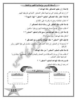 115
‫الهداهد‬ ‫ملك‬ ‫العصافير‬ ‫حكيم‬ ‫زار‬ ‫لماذا‬.‫؟‬
‫إليهم‬ ‫طريقها‬ ‫فى‬ ‫ألنها‬ ‫الصقور‬ ‫خطر‬ ‫مواجهة‬ ‫فى‬ ‫يتحدوا‬ ‫لكى‬ ‫زارهم‬.
‫لماذا‬‫المهمة‬ ‫لهذه‬ "‫"أصفور‬ ‫الحكيم‬ ‫العصافير‬ ‫ملك‬ ‫اختار‬‫؟‬
‫اإلقناع‬ ‫على‬ ‫وقدرته‬ ‫وخبرته‬ ‫لحكمته‬ ‫اختاره‬.
‫ال‬ ‫ملك‬ ‫طلب‬ ‫ماذا‬‫صقور‬‫ل‬ ‫رسالته‬ ‫فى‬‫العصافير‬ ‫ملك‬.‫؟‬
‫سالمين‬ ‫ويرحلوا‬ ‫لهم‬ ‫طعاما‬ ‫صغارهم‬ ‫يقدموا‬ ‫أن‬ ‫منه‬ ‫طلب‬.
"‫"أصفور‬ ‫الحكيم‬ ‫كالم‬ ‫سمع‬ ‫حين‬ ‫الهداهد‬ ‫ملك‬ ‫رد‬ ‫كان‬ ‫ماذا‬‫؟‬
‫أنا‬ ‫شأنى‬ ‫وما‬ : ‫الهداهد‬ ‫ملك‬ ‫قا ل‬‫؟‬.
‫العصافير‬ ‫مع‬ ‫بالتعاون‬ ‫الهداهد‬ ‫ملك‬ "‫"أصفور‬ ‫اقنع‬ ‫كيف‬‫؟‬
‫س‬ ‫بل‬ ‫وحدهم‬ ‫العصافير‬ ‫تأخذ‬ ‫لن‬ ‫الصقور‬ ‫أن‬ ‫له‬ ‫أوضح‬‫ولن‬ ‫الطيور‬ ‫بقية‬ ‫إلى‬ ‫تصل‬
‫تتركهم‬.
‫الهداهد‬ ‫ملك‬ ‫من‬ "‫"أصفور‬ ‫الحكيم‬ ‫طلب‬ ‫ماذا‬. ‫؟‬
‫ويتشاوروا‬ ‫ليحضروا‬ ‫والبالبل؛‬ ‫واليمام‬ ‫الحمام‬ ‫من‬ ‫ألصدقائه‬ ‫يرسل‬ ‫أن‬ ‫منه‬ ‫طلب‬
‫الصقور‬ ‫خطر‬ ‫لمواجهة‬.
"‫"أصفور‬ ‫الحكيم‬ ‫الهداهد‬ ‫ملك‬ ‫وعد‬ ‫بم‬‫؟‬
‫الحكيم‬ ‫قاله‬ ‫ما‬ ‫ينفذ‬ ‫أن‬ ‫وعده‬.
....................
....................
....................
....................
‫القائل‬ ‫من‬
‫؟‬ ‫أنا‬ ‫شأنى‬ ‫وما‬
‫على‬ ‫يد ل‬
 