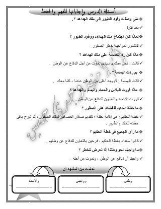 120
‫الهداهد‬ ‫ملك‬ ‫إلى‬ ‫الطيور‬ ‫وفود‬ ‫وصلت‬ ‫متى‬. ‫؟‬
‫فترة‬ ‫بعد‬.
‫الطيور‬ ‫ووفود‬ ‫الهداهد‬ ‫ملك‬ ‫اجتماع‬ ‫كان‬ ‫لماذا‬‫؟‬
‫الصقور‬ ‫خطر‬ ‫لمواجهة‬ ‫للتشاور‬.
‫الهداهد‬ ‫ملك‬ ‫على‬ ‫الحمامة‬ ‫رد‬ ‫كان‬ ‫ماذا‬‫؟‬
‫يا‬ ‫معك‬ ‫نحن‬ : ‫قالت‬‫الوطن‬ ‫عن‬ ‫الدفاع‬ ‫أجل‬ ‫من‬ ‫نموت‬ ‫سيدى‬.
‫بم‬‫اليمامة‬ ‫ردت‬. ‫؟‬
‫معك‬ ‫كلنا‬ ، ‫عندنا‬ ‫الوطن‬ ‫من‬ ‫أغلى‬ ‫اليوجد‬ : ‫اليمامة‬ ‫قالت‬.
‫والهداهد‬ ‫واليمام‬ ‫والحمام‬ ‫البالبل‬ ‫قررت‬ ‫ماذا‬‫؟‬
‫الوطن‬ ‫عن‬ ‫للدفاع‬ ‫والتعاون‬ ‫االتحاد‬ ‫قررت‬.
‫الصقور‬ ‫على‬ ‫للقضاء‬ ‫الحكيم‬ ‫خطة‬ ‫ما‬‫؟‬
‫إقامة‬ ‫هى‬ : ‫الحكيم‬ ‫خطة‬‫باقى‬ ‫شرح‬ ‫ثم‬ ، ‫الصقور‬ ‫لملك‬ ‫العصافير‬ ‫صغار‬ ‫لتقديم‬ ‫؛‬ ‫حفلة‬
‫والطيور‬ ‫للملك‬ ‫خطته‬.
‫الحكيم‬ ‫خطة‬ ‫فى‬ ‫الجميع‬ ‫رأى‬ ‫ما‬‫؟‬
‫وطنهم‬ ‫عن‬ ‫للدفاع‬ ‫بالتعاون‬ ‫فرحين‬ ، ‫الحكيم‬ ‫بخطة‬ ‫سعداء‬ ‫كانوا‬.
‫ما‬‫للخطر‬ ‫تعرض‬ ‫إذا‬ ‫وطننا‬ ‫نحو‬ ‫واجبنا‬‫؟‬
‫أجله‬ ‫من‬ ‫ونموت‬ ، ‫الوطن‬ ‫عن‬ ‫ندافع‬ ‫أن‬ ‫واجبنا‬.
‫تعل‬‫أن‬ ‫المشهد‬ ‫من‬ ‫مت‬
‫وطنى‬
...................................
..................................
‫وواجبى‬
....................................
.................................
‫واالتحاد‬
..................................
..................................
.
 