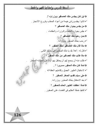 126
‫ووزراؤه‬ ‫العصافير‬ ‫ملك‬ ‫يجلس‬ ‫كان‬ ‫أين‬.‫؟‬
‫األشجار‬ ‫وفروع‬ ‫الحطب‬ ‫أعواد‬ ‫من‬ ‫خيمة‬ ‫فى‬ ‫يجلسون‬ ‫كانوا‬.
‫العصافير‬ ‫ملك‬ ‫بجوار‬ ‫جلس‬ ‫من‬‫؟‬
‫والحكما‬ ‫والوزراء‬ ‫العلماء‬ ‫بجواره‬ ‫جلس‬‫ء‬.
‫العصافير‬ ‫ملك‬ ‫رحب‬ ‫بمن‬.‫؟‬
‫ووزرائه‬ ‫الصقور‬ ‫بملك‬ ‫رحب‬.
‫الصقور‬ ‫لملك‬ ‫العصافير‬ ‫ملك‬ ‫قال‬ ‫ماذا‬‫؟‬
‫الثانى‬ ‫وطنك‬ ‫فى‬ ‫الصقور‬ ‫ملك‬ ‫يا‬ ‫بك‬ ‫أهال‬ : ‫له‬ ‫قا ل‬.
‫الصقور‬ ‫ملك‬ ‫من‬ ‫العصافير‬ ‫ملك‬ ‫طلب‬ ‫ماذا‬‫؟‬
‫الصغار‬ ‫إعطائه‬ ‫قبل‬ ‫أوال‬ ‫بهم‬ ‫يحتفل‬ ‫أن‬ ‫لهم‬ ‫يسمح‬ ‫أن‬ ‫منه‬ ‫طلب‬.
‫ال‬ ‫ملك‬ ‫كان‬ ‫لماذ‬‫مسرورا‬ ‫صقور‬. ‫؟‬
‫له‬ ‫الحفلة‬ ‫وإقامتهم‬ ‫الجميل‬ ‫الطيور‬ ‫الستقبا ل‬.
‫لل‬ ‫الصغار‬ ‫تقديم‬ ‫سيتم‬ ‫متى‬‫صقور‬‫؟‬
‫ووزرائه‬ ‫الصقور‬ ‫بملك‬ ‫االحتفا ل‬ ‫بعد‬.
‫للصقور‬ ‫الحف‬ ‫الطيور‬ ‫احتفلت‬ ‫لماذا‬‫؟‬
‫الصقور‬ ‫على‬ ‫القضاء‬ ‫فى‬ ‫الحكيم‬ ‫خطة‬ ‫لتنفيذ‬.
 